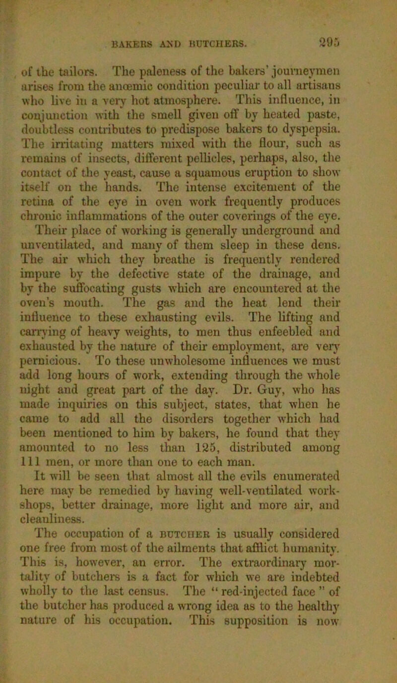 BAKERS AND BUTCHERS. QO,') of the tailors. The paleness of the bakers’ jounieymen arises from the ancemic condition peculiar to all artisans who live in a very hot atmosphere. This influence, in conjunction with the smell given off by heated paste, doubtless contributes to predispose bakers to dyspepsia. The irritating matters mixed with the flour, such as remains of insects, different pellicles, perhaps, also, the contact of the yeast, cause a squamous eruption to show itself on the hands. The intense excitement of the retina of the eye in oven work frequently produces chronic inflammations of the outer coverings of the eye. Their place of working is generally underground and unventilated, and many of ^em sleep in these dens. The air which they breathe is frequently rendered impure by the defective state of the drainage, and by the suffocating gusts which are encoimtered at the oven’s mouth. The gas and the heat lend their influence to tliese exhausting evils. The lifting and carrying of heavy weights, to men thus enfeebled and exhausted by the nature of their employment, are verj’ pernicious. To these unwholesome influences we must add long hours of work, extending through the whole night and great part of the day. Dr. Guy, who has made inquiries on this subject, states, that when he came to add all the disorders together which had been mentioned to him by bakers, he found that they amounted to no less than 125, distributed among 111 men, or more than one to each man. It will be seen that almost all the evils enumei’ated here may be remedied by having well-ventilated work- shops, better drainage, more light and more air, and cleanliness. The occupation of a butcher is usually considered one free from most of the ailments that afflict humanity. This is, however, an error. The extraordinary mor- tality of butchers is a fact for which we are indebted wholly to the last census. The “ red-injected face ” of the butcher has produced a wrong idea as to the healthy nature of his occupation. This supposition is now