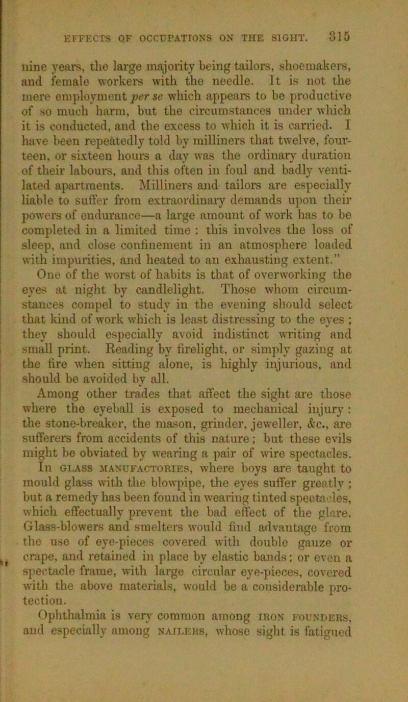 nine years, the large ma,]ority being tailors, shoemakers, and female workei’s with the needle. It is not the mere employment per se which appears to be productive of so much harm, but the circumstances under which it is conducted, and the excess to which it is carried. I have been repeiitedly told by milliners that twelve, fom’- teen, or sixteen hours a day was the ordinary duration of their labours, and this often in foul and badly venti- lated apartments. Milliners and tailors are especially liable to suffer from extraordinary demands u{)on their j)owers of endurance—a large amount of w'ork has to be completed in a limited time : this involves the loss of sleep, and close confinement in an atmosphere loaded with impurities, and heated to an exhausting extent.” One of the worst of habits is that of overworking the eyes at night by candlelight. Those whom circum- stances compel to study in the evening should select 1 that kind of work which is least distressing to the eyes ; ! they should especially avoid indistinct Avriting and i small print. Reading by firelight, or simply gazing at i the fire when sitting alone, is highly injurious, and should be avoided by all. Among other trades that affect the sight are those where the eyeball is exposed to mechanical injury: the stone-breaker, the mason, grinder, jew’eller, &c., are sufferers from accidents of this nature; but these evils might be obviated by wearing a pair of wire spectacles. In GLASS MANUFACTORIES, where boys are taught to mould glass wdth the blowpipe, the eyes suffer greatly ; but a remedy has been found in wearing tinted spectni-les, which effectually prevent the bad effect of tlie glare. Glass-blowers and smelters would find advantage from the use of eye-pieces covered with double gauze or crape, and retained in place by elastic bands; or even a spectacle frame, with large circular eye-pieces, covered with the above materials, would be a considerable pro- tection. Ophthalmia is yerj common among iron founders, and especially among nailers, whoso sight is fatigued