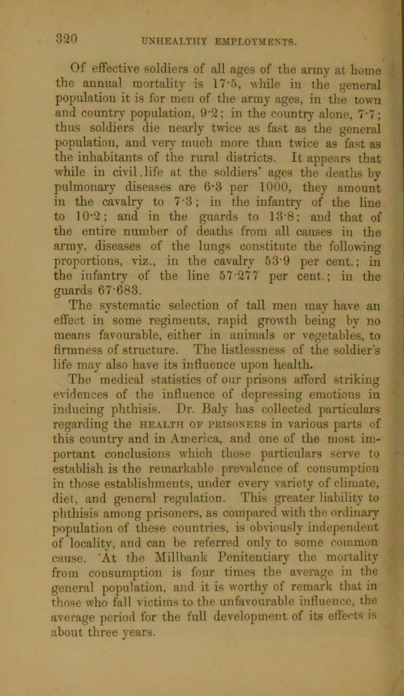 Of effective soldiers of all ages of the array at home the annual mortality is 17-5, while in the general population it is for men of the army ages, in the town and countiy population, 9-2; in the country alone, 7-7; thus soldiers die nearly twice as fast as the general population, and very much more than twice as fast as the inhabitants of the rural districts. It appears that while in civil,life at the soldiers’ ages the deaths by pulmonary diseases are 6-3 per 1000, they amount in the cavalry to 7'3; in the infantry of the line to 10’2; and in the guards to 13'8; and that of the entire number of deaths from all causes in the i array, diseases of the lungs constitute the following ■ proportions, viz., in the cavalry 53’9 per cent.; in the infantry of the line 57'277 per cent.; in the guards 67 083. The systematic selection of tall men may have an effect in some regiments, rapid growth being by no means favourable, either in auijnals or vegetables, to firmness of structure. The listlessness of the soldier’s life may also have its influence upon health. The medical statistics of our prisons afford striking evidences of the influence of depressing emotions in inducing phthisis. Dr. Baly has collected particulars regarding the health of prisoners in various parts of this country and in America, and one of the most im- portant conclusions which those particulars serv'e to establish is the remarkable prevalence of consumption in those establishments, under every variety of climate, diet, and general regulation. This greater liability to phthisis among prisoners, as compared with the ordinary population of these countries, is obviously independent of locality, and can be referred only to some common cause. 'At the Millbank Penitentiary the mortality from consumption is fo.ur times the average in the general population, and it is worthy of remark that in those who fall victims to the unfavourable influence, the average period for the full development of its eflei-ts is about three years.