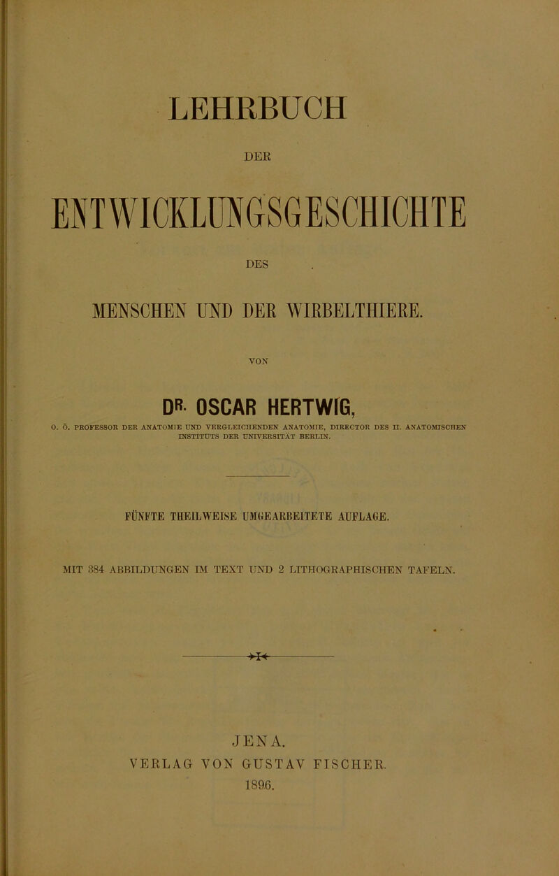 LEHRBUCH DER ENTWICKLUNGSGESCHICHTE DES MENSCHEN UND DER WIRBELTHIERE. VON DR OSCAR HERTWIG, O. Ö. PROFESSOR DER ANATOMIE UND VERGLEICHENDEN ANATOMIE, DIRECTOR DES II. ANATOMISCHEN INSTITUTS DER UNIVERSITÄT BERLIN. FÜNFTE THEILWEISE UMGEARBEITETE AUFLAGE. MIT 384 ABBILDUNGEN IM TEXT UND 2 LITHOGRAPHISCHEN TAFELN. JENA. VERLAG VON GUSTAV FISCHER. 189.6.