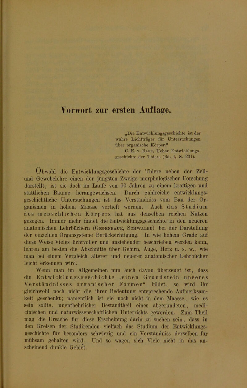 Vorwort zur ersten Auflage „Die Entwicklungsgeschichte ist der wahre Lichtträger für Untersuchungen über organische Körper.“ C. E. y. Baer, Ueber Entwicklungs- geschichte der Thiere (Bd. I, S. 231). Obwohl die Entwicklungsgeschichte der Thiere neben der Zell- und Gewebelehre einen der jüngsten Zweige morphologischer Forschung darstellt, ist sie doch im Laufe von 60 Jahren zu einem kräftigen und stattlichen Baume herangewachsen. Durch zahlreiche entwicklungs- geschichtliche Untersuchungen ist das Verständniss vom Bau der Or- ganismen in hohem Maasse vertieft worden. Auch das Studium des menschlichen Körpers hat aus denselben reichen Nutzen gezogen. Immer mehr findet die Entwicklungsgeschichte in den neueren anatomischen Lehrbüchern (Gegenbaur, Schwalbe) bei der Darstellung der einzelnen Organsysteme Berücksichtigung. In wie hohem Grade auf diese Weise Vieles lichtvoller und anziehender beschrieben werden kann, lehren am besten die Abschnitte über Gehirn, Auge, Herz u. s. w., wie man bei einem Vergleich älterer und neuerer anatomischer Lehrbücher leicht erkennen wird. Wenn man im Allgemeinen nun auch davon überzeugt ist, dass die Entwicklungsgeschichte „einen Grundstein unseres Verständnisses organischer Formen“ bildet, so wird ihr gleichwohl noch nicht die ihrer Bedeutung entsprechende Aufmerksam- keit geschenkt; namentlich ist sie noch nicht in dem Maasse, wie es sein sollte, unentbehrlicher Bestandtheil eines abgerundeten, medi- cinischen und naturwissenschaftlichen Unterrichts geworden. Zum Theil mag die Ursache für diese Erscheinung darin zu suchen sein, dass in den Kreisen der Studirenden vielfach das Studium der Entwicklungs- geschichte für besonders schwierig und ein Verständniss derselben für mühsam gehalten wird. Und so wagen sich Viele nicht in das an- scheinend dunkle Gebiet.