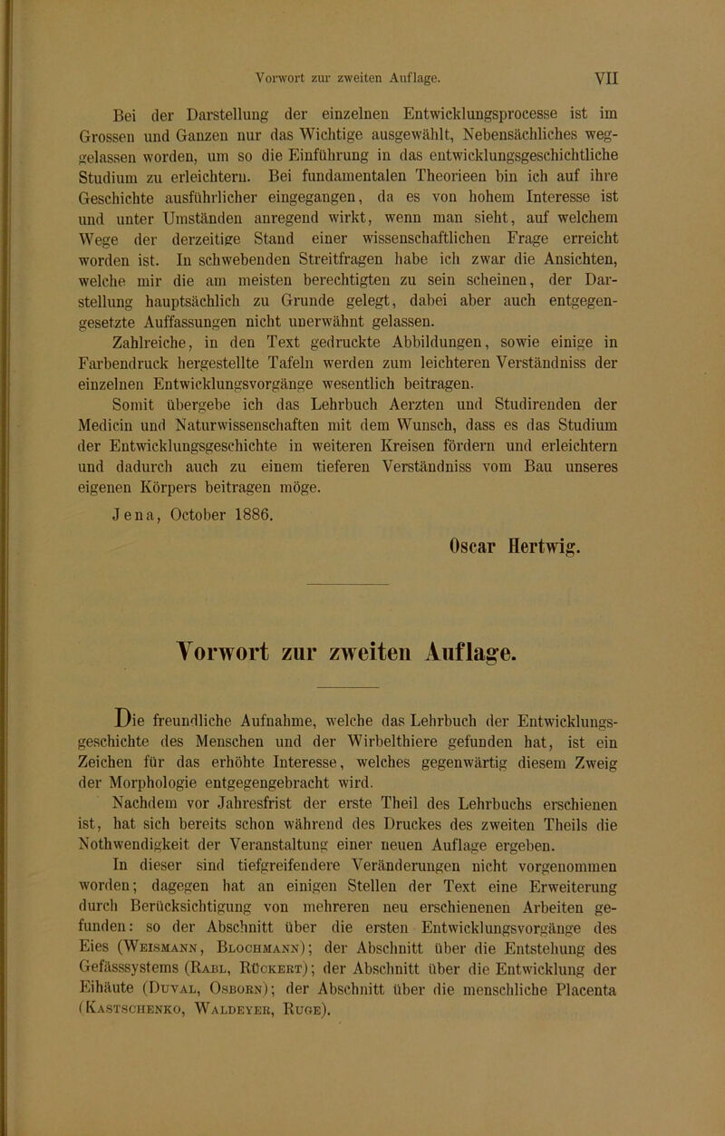 Bei der Darstellung der einzelnen Entwicklungsprocesse ist im Grossen und Ganzen nur das Wichtige ausgewählt, Nebensächliches weg- gelassen worden, um so die Einführung in das entwicklungsgeschichtliche Studium zu erleichtern. Bei fundamentalen Theorieen bin ich auf ihre Geschichte ausführlicher eingegangen, da es von hohem Interesse ist und unter Umständen anregend wirkt, wenn man sieht, auf welchem Wege der derzeitige Stand einer wissenschaftlichen Frage erreicht worden ist. In schwebenden Streitfragen habe ich zwar die Ansichten, welche mir die am meisten berechtigten zu sein scheinen, der Dar- stellung hauptsächlich zu Grunde gelegt, dabei aber auch entgegen- gesetzte Auffassungen nicht unerwähnt gelassen. Zahlreiche, in den Text gedruckte Abbildungen, sowie einige in Farbendruck hergestellte Tafeln werden zum leichteren Verständniss der einzelnen Entwicklungsvorgänge wesentlich beitragen. Somit übergebe ich das Lehrbuch Aerzten und Studirenden der Medicin und Naturwissenschaften mit dem Wunsch, dass es das Studium der Entwicklungsgeschichte in weiteren Kreisen fördern und erleichtern und dadurch auch zu einem tieferen Verständniss vom Bau unseres eigenen Körpers beitragen möge. Jena, October 1886. Oscar Hertwig. Vorwort zur zweiten Auflage. Die freundliche Aufnahme, welche das Lehrbuch der Entwicklungs- geschichte des Menschen und der Wirbelthiere gefunden hat, ist ein Zeichen für das erhöhte Interesse, welches gegenwärtig diesem Zweig der Morphologie entgegengebracht wird. Nachdem vor Jahresfrist der erste Theil des Lehrbuchs erschienen ist, hat sich bereits schon während des Druckes des zweiten Theils die Nothwendigkeit der Veranstaltung einer neuen Auflage ergeben. In dieser sind tiefgreifendere Veränderungen nicht vorgenommen worden; dagegen hat an einigen Stellen der Text eine Erweiterung durch Berücksichtigung von mehreren neu erschienenen Arbeiten ge- funden : so der Abschnitt über die ersten Entwicklungsvorgänge des Eies (Weismann, Blochmann); der Abschnitt über die Entstehung des Gefässsystems (Rabl, Rückert) ; der Abschnitt über die Entwicklung der Eihäute (Duval, Osborn); der Abschnitt über die menschliche Placenta (Kastschenko, Waldeyer, Rüge).