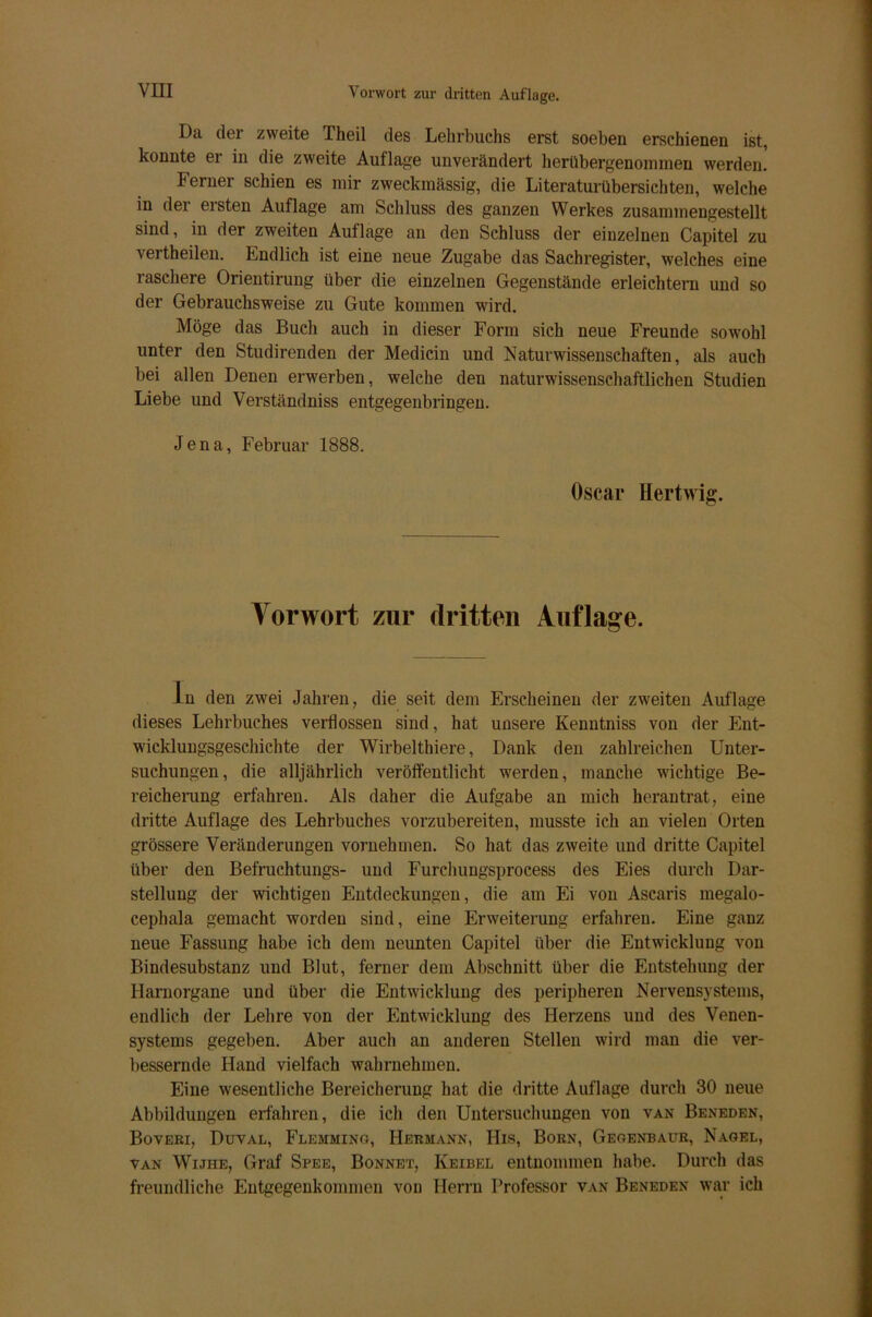 I)a der zweite Theil des Lehrbuchs erst soeben erschienen ist, konnte er in die zweite Auflage unverändert herübergenommen werden. Ferner schien es mir zweckmässig, die Literatur Übersichten, welche in dei ersten Auflage am Schluss des ganzen Werkes zusammengestellt sind, in der zweiten Auflage an den Schluss der einzelnen Capitel zu vertheilen. Endlich ist eine neue Zugabe das Sachregister, welches eine laschere Orientirung über die einzelnen Gegenstände erleichtern und so der Gebrauchsweise zu Gute kommen wird. Möge das Buch auch in dieser Form sich neue Freunde sowohl unter den Studirenden der Medicin und Naturwissenschaften, als auch bei allen Denen erwerben, welche den naturwissenschaftlichen Studien Liebe und Verständniss entgegenbringen. Jena, Februar 1888. Oscar Hertwig. Vorwort zur dritten Auflage. ln den zwei Jahren, die seit dem Erscheinen der zweiten Auflage dieses Lehrbuches verflossen sind, hat unsere Kenntniss von der Ent- wicklungsgeschichte der Wirbelthiere, Dank den zahlreichen Unter- suchungen, die alljährlich veröffentlicht werden, manche wichtige Be- reicherung erfahren. Als daher die Aufgabe an mich herantrat, eine dritte Auflage des Lehrbuches vorzubereiten, musste ich an vielen Orten grössere Veränderungen vornehmen. So hat das zweite und dritte Capitel über den Befruchtungs- und Furchungsprocess des Eies durch Dar- stellung der wichtigen Entdeckungen, die am Ei von Ascaris megalo- cephala gemacht worden sind, eine Erweiterung erfahren. Eine ganz neue Fassung habe ich dem neunten Capitel über die Entwicklung von Bindesubstanz und Blut, ferner dem Abschnitt über die Entstehung der Harnorgane und über die Entwicklung des peripheren Nervensystems, endlich der Lehre von der Entwicklung des Herzens und des Venen- systems gegeben. Aber auch an anderen Stellen wird man die ver- bessernde Hand vielfach wahrnehmen. Eine wesentliche Bereicherung hat die dritte Auflage durch 30 neue Abbildungen erfahren, die ich den Untersuchungen von van Beneden, Boveri, Duval, Flemming, Hermann, His, Born, Geoenbaur, Nagel, van Wijhe, Graf Spee, Bonnet, Keibel entnommen habe. Durch das freundliche Entgegenkommen von Herrn Professor van Beneden war ich