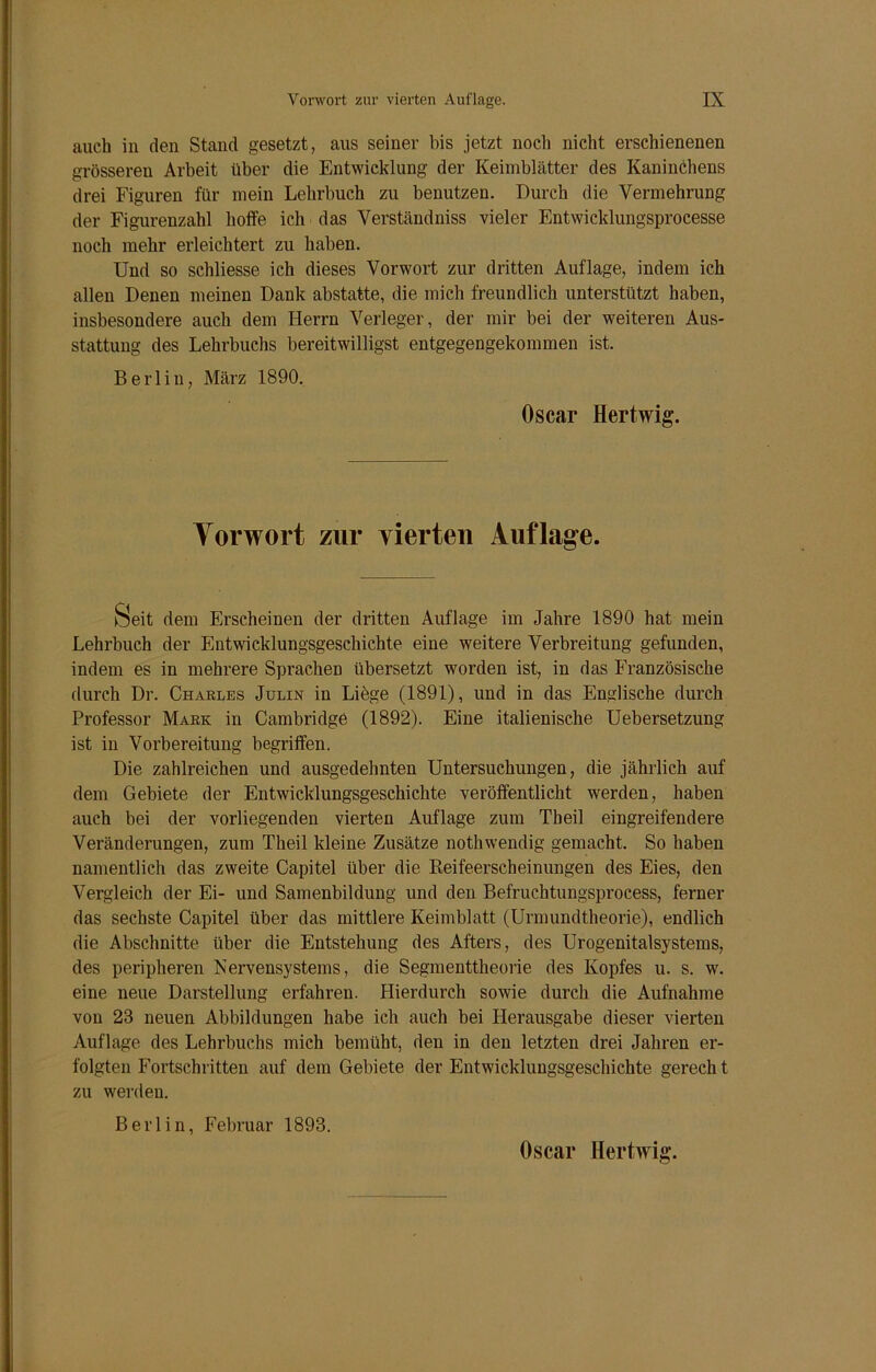 auch in den Stand gesetzt, aus seiner bis jetzt noch nicht erschienenen grösseren Arbeit über die Entwicklung der Keimblätter des Kaninchens drei Figuren für mein Lehrbuch zu benutzen. Durch die Vermehrung der Figurenzahl hoffe ich das Verständniss vieler Entwicklungsprocesse noch mehr erleichtert zu haben. Und so schliesse ich dieses Vorwort zur dritten Auflage, indem ich allen Denen meinen Dank abstatte, die mich freundlich unterstützt haben, insbesondere auch dem Herrn Verleger, der mir bei der weiteren Aus- stattung des Lehrbuchs bereitwilligst entgegengekommen ist. Berlin, März 1890. Oscar Hertwig. Vorwort zur vierten Auflage. Seit dem Erscheinen der dritten Auflage im Jahre 1890 hat mein Lehrbuch der Entwicklungsgeschichte eine weitere Verbreitung gefunden, indem es in mehrere Sprachen übersetzt worden ist, in das Französische durch Dr. Charles Julin in Liege (1891), und in das Englische durch Professor Mark in Cambridge (1892). Eine italienische Uebersetzung ist in Vorbereitung begriffen. Die zahlreichen und ausgedehnten Untersuchungen, die jährlich auf dem Gebiete der Entwicklungsgeschichte veröffentlicht werden, haben auch bei der vorliegenden vierten Auflage zum Theil eingreifendere Veränderungen, zum Theil kleine Zusätze nothwendig gemacht. So haben namentlich das zweite Capitel über die Reifeerscheinungen des Eies, den Vergleich der Ei- und Samenbildung und den Befruchtungsprocess, ferner das sechste Capitel über das mittlere Keimblatt (Urmundtheorie), endlich die Abschnitte über die Entstehung des Afters, des Urogenitalsystems, des peripheren Nervensystems, die Segmenttheorie des Kopfes u. s. w. eine neue Darstellung erfahren. Hierdurch sowie durch die Aufnahme von 23 neuen Abbildungen habe ich auch bei Herausgabe dieser vierten Auflage des Lehrbuchs mich bemüht, den in den letzten drei Jahren er- folgten Fortschritten auf dem Gebiete der Entwicklungsgeschichte gerecht zu werden. Berlin, Februar 1893.