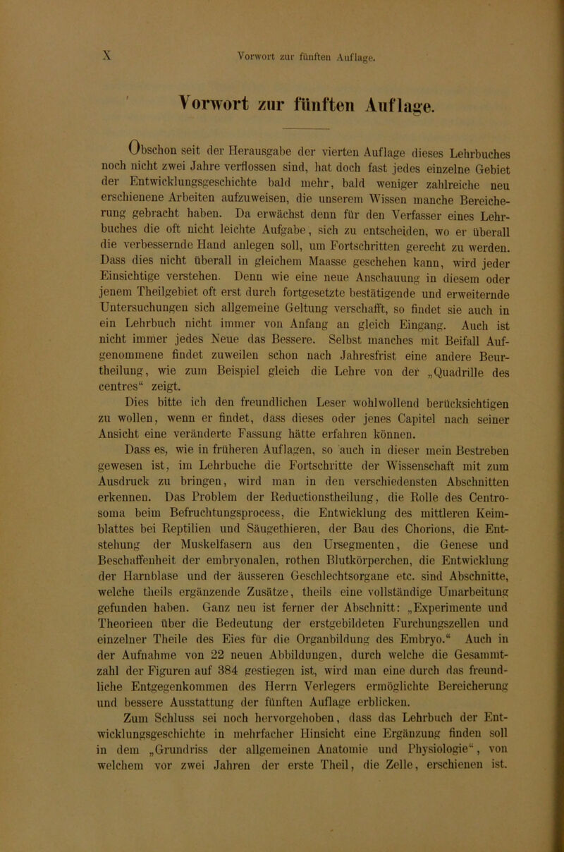 Vorwort zur fünften Auflage. Obschon seit der Herausgabe der vierten Auflage dieses Lehrbuches noch nicht zwei Jahre verflossen sind, hat doch fast jedes einzelne Gebiet der Entwicklungsgeschichte bald mehr, bald weniger zahlreiche neu erschienene Arbeiten aufzuweisen, die unserem Wissen manche Bereiche- rung gebracht haben. Da erwächst denn für den Verfasser eines Lehr- buches die oft nicht leichte Aufgabe, sich zu entscheiden, wo er überall die verbessernde Hand anlegen soll, um Fortschritten gerecht zu werden. Dass dies nicht überall in gleichem Maasse geschehen kann, wird jeder Einsichtige verstehen. Denn wie eine neue Anschauung in diesem oder jenem Theilgebiet oft erst durch fortgesetzte bestätigende und erweiternde Untersuchungen sich allgemeine Geltung verschafft, so findet sie auch in ein Lehrbuch nicht immer von Anfang au gleich Eingang. Auch ist nicht immer jedes Neue das Bessere. Selbst manches mit Beifall Auf- genommene findet zuweilen schon nach Jahresfrist eine andere Beur- theilung, wie zum Beispiel gleich die Lehre von der „Quadrille des centres“ zeigt. Dies bitte ich den freundlichen Leser wohlwollend berücksichtigen zu wollen, wenn er findet, dass dieses oder jenes Capitel nach seiner Ansicht eine veränderte Fassung hätte erfahren können. Dass es, wie in früheren Auflagen, so auch in dieser mein Bestreben gewesen ist, im Lehrbuche die Fortschritte der Wissenschaft mit zum Ausdruck zu bringen, wird man in den verschiedensten Abschnitten erkennen. Das Problem der Reductionstheilung, die Rolle des Centro- soma beim Befruchtungsprocess, die Entwicklung des mittleren Keim- blattes bei Reptilien und Säugethieren, der Bau des Chorions, die Ent- stehung der Muskelfasern aus den Ursegmenten, die Genese und Beschaffenheit der embryonalen, rothen Blutkörperchen, die Entwicklung der Harnblase und der äusseren Geschlechtsorgane etc. sind Abschnitte, welche theils ergänzende Zusätze, theils eine vollständige Umarbeitung gefunden haben. Ganz neu ist ferner der Abschnitt: „Experimente und Theorieen über die Bedeutung der erstgebildeten Furchungszellen und einzelner Theile des Eies für die Organbildung des Embryo.“ Auch in der Aufnahme von 22 neuen Abbildungen, durch welche die Gesammt- zahl der Figuren auf 384 gestiegen ist, wird man eine durch das freund- liche Entgegenkommen des Herrn Verlegers ermöglichte Bereicherung und bessere Ausstattung der fünften Auflage erblicken. Zum Schluss sei noch hervorgehoben, dass das Lehrbuch der Ent- wicklungsgeschichte in mehrfacher Hinsicht eine Ergänzung finden soll in dem „Grundriss der allgemeinen Anatomie und Physiologie“, von welchem vor zwei Jahren der erste Theil, die Zelle, erschienen ist.
