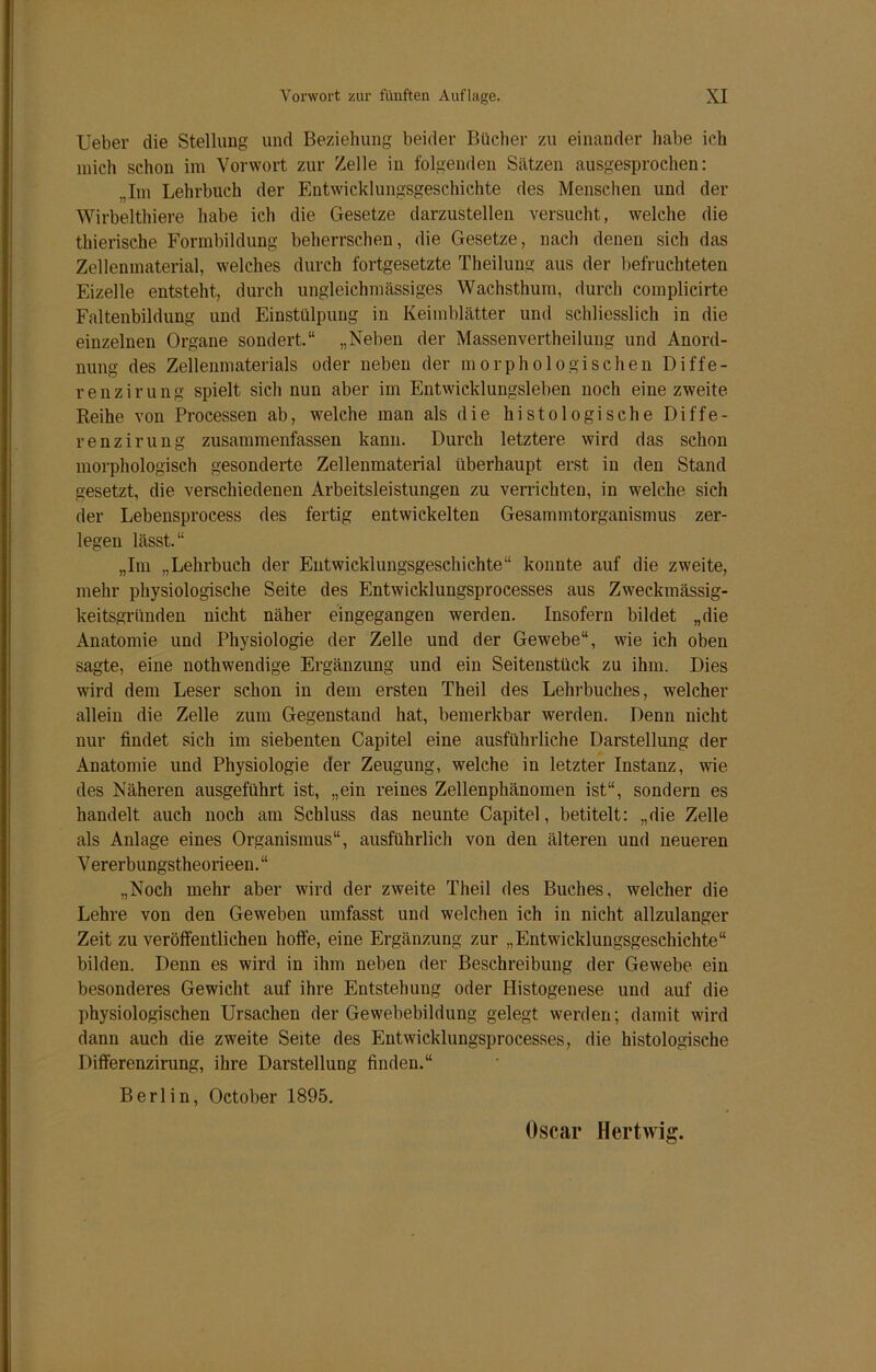 Ueber die Stellung und Beziehung beider Bücher zu einander habe ich mich schon im Vorwort zur Zelle in folgenden Sätzen ausgesprochen: „Im Lehrbuch der Entwicklungsgeschichte des Menschen und der Wirbelthiere habe ich die Gesetze darzustellen versucht, welche die thierische Formbildung beherrschen, die Gesetze, nach denen sich das Zellenmaterial, welches durch fortgesetzte Theiluug aus der befruchteten Eizelle entsteht, durch ungleichmässiges Wachsthum, durch coinplicirte Faltenbildung und Einstülpung in Keimblätter und schliesslich in die einzelnen Organe sondert.“ „Neben der Massenvertheilung und Anord- nung des Zellenmaterials oder neben der morphologischen Diffe- renz i r u n g spielt sich nun aber im Entwicklungsleben noch eine zweite Reihe von Processen ab, welche man als die histologische Diffe- renzirung zusammenfassen kann. Durch letztere wird das schon morphologisch gesonderte Zellenmaterial überhaupt erst in den Stand gesetzt, die verschiedenen Arbeitsleistungen zu verrichten, in welche sich der Lebensprocess des fertig entwickelten Gesammtorganismus zer- legen lässt.“ „Im „Lehrbuch der Entwicklungsgeschichte“ konnte auf die zweite, mehr physiologische Seite des Entwicklungsprocesses aus Zweckmässig- keitsgründen nicht näher eingegangen werden. Insofern bildet „die Anatomie und Physiologie der Zelle und der Gewebe“, wie ich oben sagte, eine nothwendige Ergänzung und ein Seitenstück zu ihm. Dies wird dem Leser schon in dem ersten Theil des Lehrbuches, welcher allein die Zelle zum Gegenstand hat, bemerkbar werden. Denn nicht nur findet sich im siebenten Capitel eine ausführliche Darstellung der Anatomie und Physiologie der Zeugung, welche in letzter Instanz, wie des Näheren ausgeführt ist, „ein reines Zellenphänomen ist“, sondern es handelt auch noch am Schluss das neunte Capitel, betitelt: „die Zelle als Anlage eines Organismus“, ausführlich von den älteren und neueren V ererbungstheorieen. “ „Noch mehr aber wird der zweite Theil des Buches, welcher die Lehre von den Geweben umfasst und welchen ich in nicht allzulanger Zeit zu veröffentlichen hoffe, eine Ergänzung zur „Entwicklungsgeschichte“ bilden. Denn es wird in ihm neben der Beschreibung der Gewebe ein besonderes Gewicht auf ihre Entstehung oder Histogenese und auf die physiologischen Ursachen der Gewebebildung gelegt werden; damit wird dann auch die zweite Seite des Entwicklungsprocesses, die histologische Differenzirung, ihre Darstellung finden.“ Berlin, October 1895.