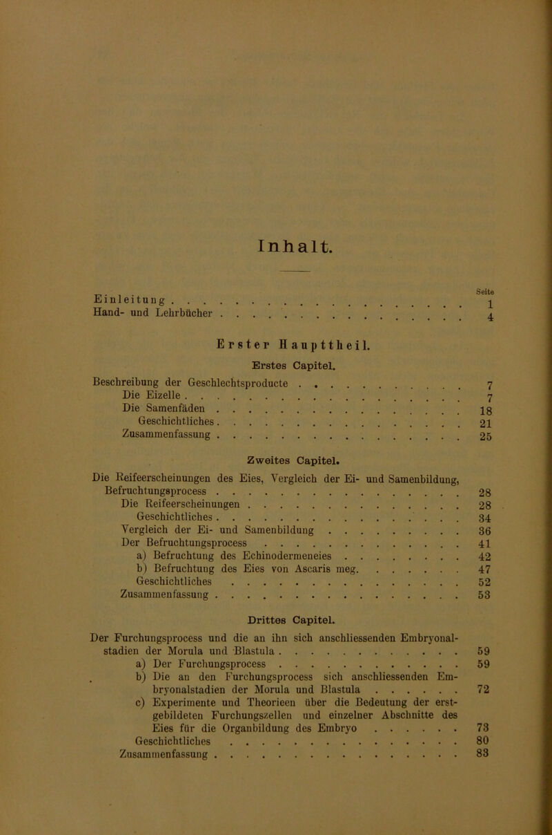 Inhalt. Einleitung . . . Hand- und Lehrbücher Erster Haup11heil. Erstes Capitel. Beschreibung der Geschlechtsproducte Die Eizelle Die Samenfäden Geschichtliches Zusammenfassung Zweites Capitel. Die Keifeerscheinungen des Eies, Vergleich der Ei- und Samenbildung, Befruchtungsprocess Die Reifeerscheinungen Geschichtliches . Vergleich der Ei- und Samenbildung Der Befruchtungsprocess a) Befruchtung des Echinodermeneies b) Befruchtung des Eies von Ascaris meg Geschichtliches Zusammenfassung Drittes Capitel. Der Furchungsprocess und die an ihn sich anschliessenden Embryonal- stadien der Morula und Blastula a) Der Furchungsprocess b) Die an den Furchungsprocess sich anschliessenden Em- bryonalstadien der Morula und Blastula c) Experimente und Theorieen über die Bedeutung der erst- gebildeten Furchungszellen und einzelner Abschnitte des Eies für die Organbildung des Embryo Geschichtliches Zusammenfassung Seite 1 4 7 n i 18 21 25 28 28 34 36 41 42 47 52 53 59 59 72 73 80 83