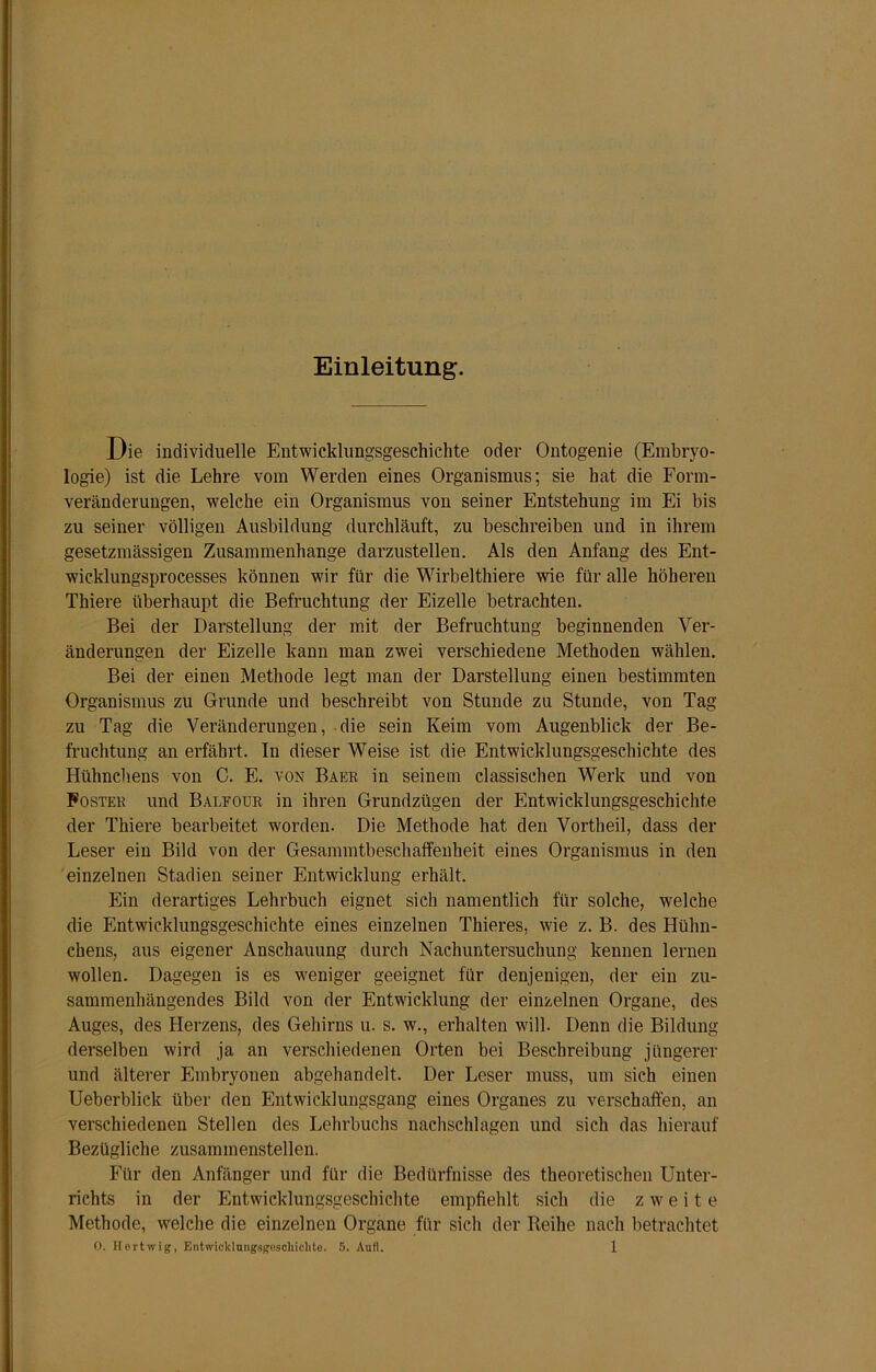 Einleitung. Die individuelle Entwicklungsgeschichte oder Ontogenie (Embryo- logie) ist die Lehre vom Werden eines Organismus; sie hat die Form- veränderungen, welche ein Organismus von seiner Entstehung im Ei bis zu seiner völligen Ausbildung durchläuft, zu beschreiben und in ihrem gesetzmässigen Zusammenhänge darzustellen. Als den Anfang des Ent- wicklungsprocesses können wir für die Wirbelthiere wie für alle höheren Thiere überhaupt die Befruchtung der Eizelle betrachten. Bei der Darstellung der mit der Befruchtung beginnenden Ver- änderungen der Eizelle kann man zwei verschiedene Methoden wählen. Bei der einen Methode legt man der Darstellung einen bestimmten Organismus zu Grunde und beschreibt von Stunde zu Stunde, von Tag zu Tag die Veränderungen, die sein Keim vom Augenblick der Be- fruchtung an erfährt. In dieser Weise ist die Entwicklungsgeschichte des Hühnchens von C. E. von Baer in seinem classischen Werk und von Foster und Balfour in ihren Grundzügen der Entwicklungsgeschichte der Thiere bearbeitet worden. Die Methode hat den Vortheil, dass der Leser ein Bild von der Gesammtbeschaffenheit eines Organismus in den einzelnen Stadien seiner Entwicklung erhält. Ein derartiges Lehrbuch eignet sich namentlich für solche, welche die Entwicklungsgeschichte eines einzelnen Thieres, wie z. B. des Hühn- chens, aus eigener Anschauung durch Nachuntersuchung kennen lernen wollen. Dagegen is es weniger geeignet für denjenigen, der ein zu- sammenhängendes Bild von der Entwicklung der einzelnen Organe, des Auges, des Herzens, des Gehirns u. s. w., erhalten will. Denn die Bildung derselben wird ja an verschiedenen Orten bei Beschreibung jüngerer und älterer Embryonen abgehandelt. Der Leser muss, um sich einen Ueberblick über den Entwicklungsgang eines Organes zu verschaffen, an verschiedenen Stellen des Lehrbuchs nachschlagen und sich das hierauf Bezügliche zusammenstellen. Für den Anfänger und für die Bedürfnisse des theoretischen Unter- richts in der Entwicklungsgeschichte empfiehlt sich die zweite Methode, welche die einzelnen Organe für sich der Reihe nach betrachtet