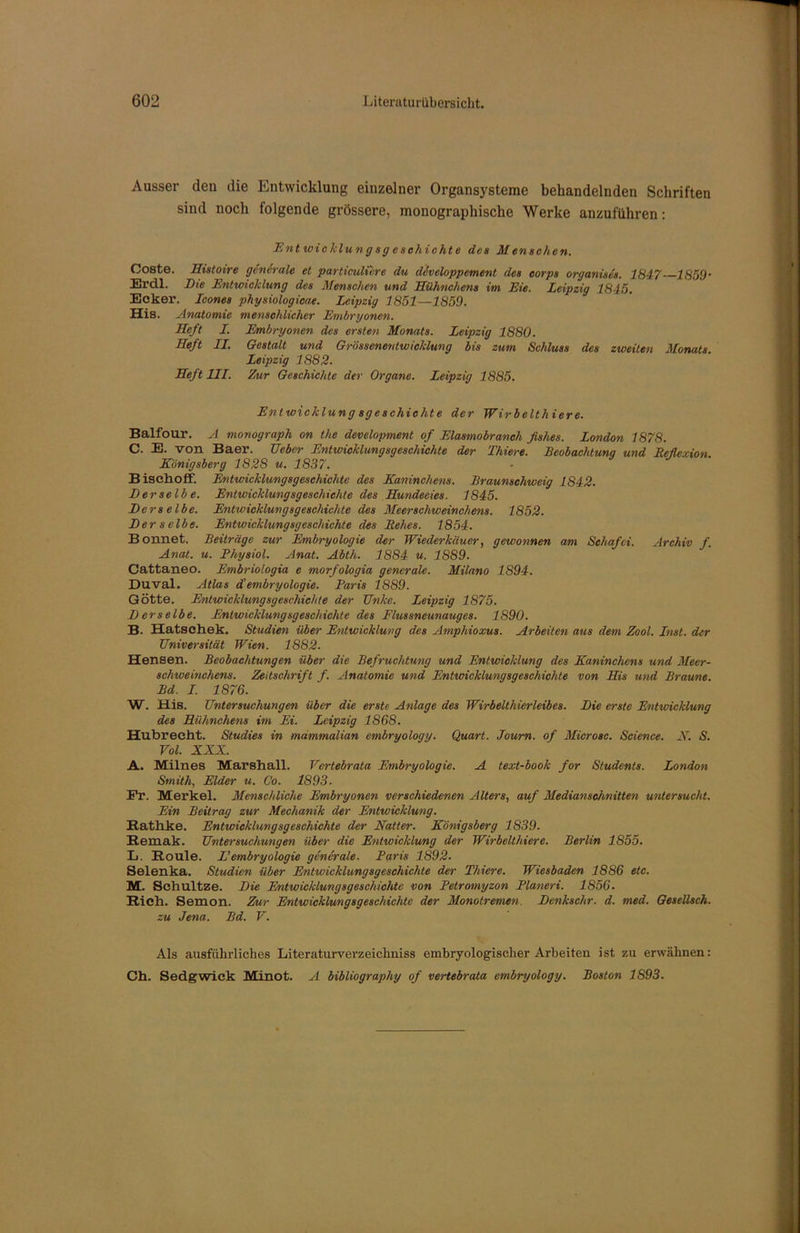 Ausser den die Entwicklung einzelner Organsysteme behandelnden Schriften sind noch tolgende grössere, monographische Werke anzuführen: Entwicklungsgeschichte des Menschen. Coste. Histoire generale et particuli'ere du developpement, des eorps organises. 1847 1859’ Erdl. Die Entwicklung des Menschen und Hühnchens im Eie. Leipzig 1845. Ecker. Icones physiologicae. Leipzig 1851—1859. His. Anatomie menschlicher Embryonen. Heft I. Embryonen des ersten Monats. Leipzig 1880. Heft II. Gestalt und Grössenentwicklung bis zum Schluss des zweiten Monats. Leipzig 1882. Heft III. Zur Geschichte der Organe. Leipzig 1885. Entwicklung sgeschiclite der Wirbelthier e. Balfour. A monograph on the development of Elasmobranch fishes. London 1878. C. E. von Baer. Heber Entwicklungsgeschichte der Thiere. Beobachtung und Reflexion. Königsberg 1828 u. 1837. BischofF. Entwicklungsgeschichte des Kaninchens. Braunschweig 1842. Derselbe. Entwicklungsgeschichte des Hundeeies. 1845. Derselbe. Entwicklungsgeschichte des Meerschweinchens. 1852. Derselbe. Entwicklungsgeschichte des Rehes. 1854. Bonnet. Beiträge zur Embryologie der Wiederkäuer, gewonnen am Schafci. Archiv f. Anat. u. Fhysiol. Anat. Abth. 1884 u. 1889. Cattaneo. Embriologia e morfologia generale. Milano 1894. Duval. Atlas d'embryologie. Baris 1889. Götte. Entwicklungsgeschichte der Unke. Leipzig 1875. Derselbe. Entwicklungsgeschichte des Flussneunauges. 1890. B. Hatschek. Studien über Entwicklung des Amphioxus. Arbeiten aus dem Zool. Inst, der Universität Wien. 1882. Hensen. Beobachtungen über die Befruchtung und Entwicklung des Kaninchens und Meer- schweinchens. Zeitschrift f. Anatomie und Entwicklungsgeschichte von His und Braune. Bd. I. 1876. W. His. Untersuchungen über die erste Anlage des Wirbelthierleibes. Die erste Entwicklung des Hühnchens im Ei. Leipzig 1868. Hubrecht. Studies in mammalian embryology. Quart. Joum. of Microsc. Science. N. S. Vol. XXX. A. Milnes Marshall. Vertebrata Embryologie. A text-book for Students. London Smith, Eider u. Co. 1893. Fr. Merkel. Menschliche Embryonen verschiedenen Alters, auf Medianschnitten untersucht. Ein Beitrag zur Mechanik der Entwicklung. Bathke. Entwicklungsgeschichte der Natter. Königsberg 1839. Eemak. Untersuchungen über die Entwicklung der Wirbelthiere. Berlin 1855. L. Boule. L’embryologie generale. Baris 1892. Selenka. Studien über Entwicklungsgeschichte der Thiere. Wiesbaden 1886 etc. M. Sehultze. Die Entwicklungsgeschichte von Betromyzon Blaneri. 1856. Bich. Semon. Zur Entwicklungsgeschichte der Monotremen. Denkschr. d. med. Gesellsch. zu Jena. Bd. V. Als ausführliches Literaturverzeichniss embryologisoher Arbeiten ist zu erwähnen: Ch. Sedgwick Minot. A bibliography of vertebrata embryology. Boston 1S93.