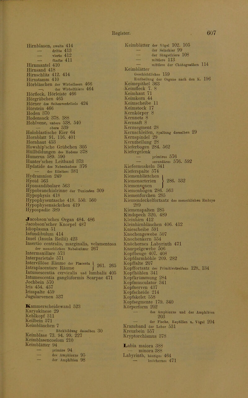 Hirnblasen, zweite 414 — dritte 413 — vierte 412 — fünfte 411 Hirnmantel 410 Hirnsand 418 Himschlitz 412. 414 Hirnstamm 410 Ilörbläsclien der Wirbelloson 466 —, der Wirbelthiere 464 Hörfleck, Hörleiste 466 Hörgrübchen 465 Hörner des Seitenventrikels 424 Hörstein 466 Hoden 370 Hodensack 378. 388 Hohlvene, untere 538. 540 — obere 539 Holoblastische Eier 64 Hornblatt 91. 116. 401 Hornhaut 453 Howsliip’sche Grübchen 305 Hüllbildungen des Hodens 378 Humerus 589. 590 Hunter’sches Leitband 373 Hydatide des Nebenbodens 376 — des Eileiters 381 Hydramnion 249 Hyoid 563 Hyoniandibulare 563 Hypobranchialrinne der Tunicaten 309 Hypophysis 418 Hypophysentasche 418. 550. 560 Hypophysensäckchen 419 Hypospadie 389 «Jacobson’sches Organ 484. 486 Jacobson’scher Knorpel 487 Idioplasma 51 Infundibulum 414 Insel (Insula Reilii) 423 Insertio centralis, marginalis, velamentosa der menscblicben Nabelschnur 267 Intermaxillare 573 Interparietale 571 Intervillöse Rätune der Placenta 1 qci ork Intraplacentare Räume / ä0° Intumescentia cervicalis und lumbalis 405 Intumescentia gangliiformis Scarpae 471 Jochbein 570 Iris 454. 457 Irisspalte 459 Jugularvenen 537 Kammerscheidewand 523 Karyokinese 29 Kehlkopf 311 Keilbein 571 Keimbläschen 7 Rückbildung desselben 30 Keimblase 73. 94. 99. 227 Keimblasencoelom 210 Keimblätter 94 — primäre 94 — des Amphioxus 95 — der Amphibien 98 Keimblätter der Vögel 102. 105 — der Selachier 99 — der Säugethiere 108 — mittlere 113 — mittlere der Chätognathen 114 Keimblätter Geschichtliches 159 Eintheilung der Organe nach den K. 196 Keimepithel 363 Keimfleck 7. 8 Keimhaut 71 Keimkern 44 Keimscheibe 11 Keimstock 17 Kernkörper 8 Kernnetz 8 Kernsaft 8 Kernsegment 28 Kernschleifen, Spaltung derselben 29 Kernspindel 29 Kerntheilung 28 Kieferbogen 284. 562 Kiefergelenk — primäres 576 — secundäres 576. 592 Kiefermuskeln 341 Kieferspalte 574 Kiemenblättchen | Kiemenarterien > 286. 532 Kiemenvenen J Kiemenbogen 286. 563 Kiemenfurchen 285 Kiemendeckelfortsatz des menschlichen Embryo 289 Kiemenspalten 285 Kindspech 320. 489 Kleinhirn 412 Kleinhirnbläschen 406. 412 Kniescheibe 591 Knochengewebe 507 Knochenkern 554 Knöchernes Labyrinth 471 Knorpelgewebe 506 Kopfbeuge 407. 408 Kopfdarmhöhle 209. 282 Kopffalte 207 Kopftortsatz des Primitivstreifens 128., 134 Kopfhöhlen 341 Kopfkrümmung 284 Kopfmusculatur 341 Kopfherven 437 Kopfscheide 214 Kopfskelet 558 Kopfsegmente 179. 340 Körperform 202 — des Amphioxus und der Amphibien 203 der Fische, Reptilien u. Vögel 204 Kranzband der Leber 531 Kreuzbein 557 Kryptorchismus 378 Iiabia maiora 388 — minora 388 Labyrinth, häutiges 464 — knöchernes 471