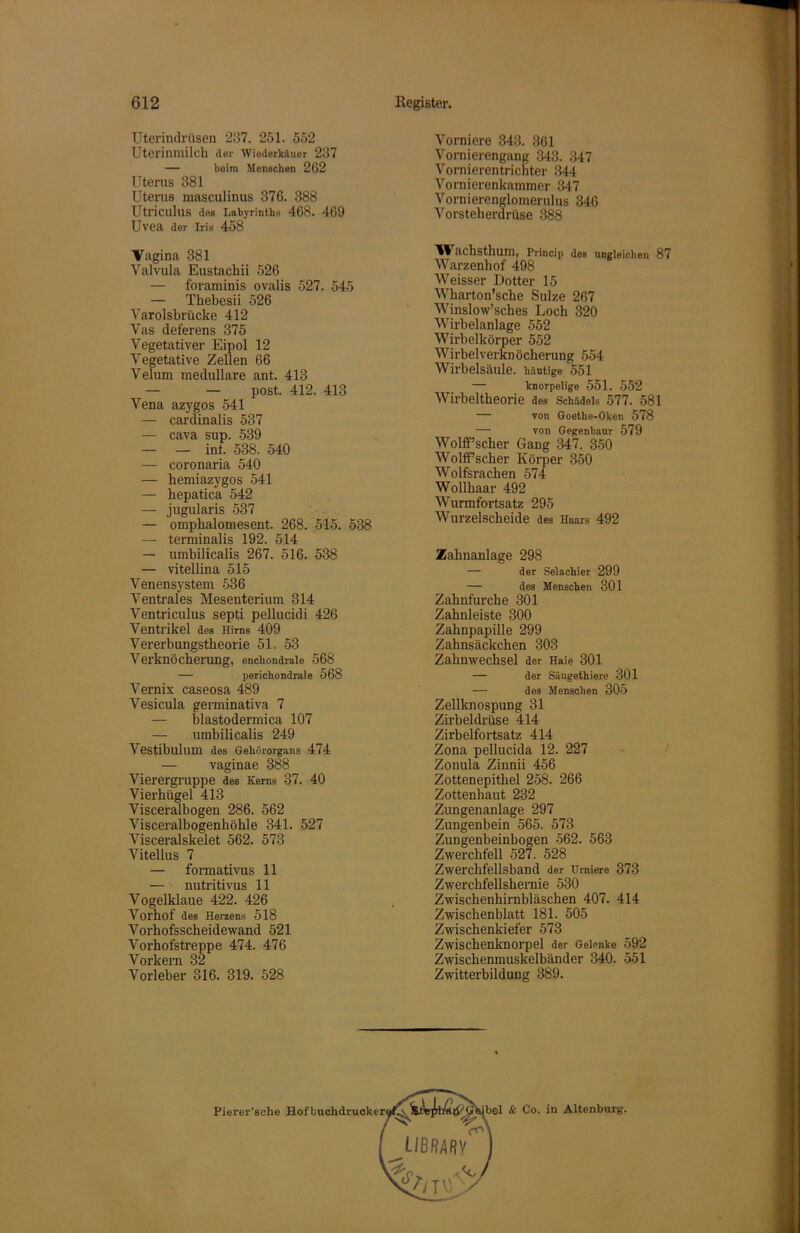 Uterindrüsen 237. 251. 552 Uterinmilch der Wiederkäuer 237 — beim Menschen 262 Uterus 881 Uterus masculinus 376. 388 UtricuhlS dos Labyrinths 468. 469 Uvea der Iris 458 Vagina 381 Valvula Eustachii 526 — foraminis ovalis 527. 545 — Thebesii 526 Yarolsbrücke 412 Vas deferens 375 Vegetativer Eipol 12 Vegetative Zellen 66 Velum medulläre ant. 413 — — post. 412. 413 Vena azygos 541 — cardinalis 537 — cava sup. 539 — — int. 538. 540 — coronaria 540 — hemiazygos 541 — hepatica 542 — jugularis 537 — omphalomesent. 268. 515. 538 — terminalis 192. 514 — umbilicalis 267. 516. 538 — vitellina 515 Venensystem 536 Ventrales Mesenterium 314 Ventriculus septi pellucidi 426 Ventrikel des Hirns 409 Vererbungstheorie 51. 53 Verknöcherung, enchondrale 568 — perichondrale 568 Vernix caseosa 489 Vesicula germinativa 7 — blastodermica 107 — umbilicalis 249 Vestibulum des Gehörorgans 474 — vaginae 388 Vierergruppe des Kerns 37. 40 Vierhügel 413 Visceralbogen 286. 562 Visceralbogenhöhle 341. 527 Visceralskelet 562. 573 Vitellus 7 — formativus 11 — nutritivus 11 Vogelklaue 422. 426 Vorhof des Herzens 518 Vorhofsscheidewand 521 Vorhofstreppe 474. 476 Vorkern 32 Vorleber 316. 319. 528 Vomiere 343. 361 Vornierengang 343. 347 Vornierentrichter 344 Vornierenkammer 347 Vornierenglomerulus 346 Vorsteherdrüse 388 Wachsthum, Princip des ungleichen 87 Warzenhof 498 Weisser Dotter 15 Wharton’sche Sülze 267 Winslow’sches Loch 320 Wirbelanlage 552 Wirbelkörper 552 Wirbelverknöcherung 554 Wirbelsäule, häutige 551 — knorpelige 551. 552 Wirbeltheorie des Schädels 577. 581 — von Goethe-Oken 578 — von Gegenbaur 579 Wolff’scher Gang 347. 350 WoltFscher Körper 350 Wolfsrachen 574 Wollhaar 492 Wurmfortsatz 295 Wurzelscheide des Haars 492 Zahnanlage 298 — der Selachier 299 — des Menschen 301 Zahnfurche 301 Zahnleiste 300 Zahnpapille 299 Zahnsäckchen 303 Zahnwechsel der Haie 301 — der Säugethiere 301 — des Menschen 305 Zellknospung 31 Zirbeldrüse 414 Zirbelfortsatz 414 Zona pellucida 12. 227 Zonula Zinnii 456 Zottenepithel 258. 266 Zottenhaut 232 Zungenanlage 297 Zungenbein 565. 573 Zungenbeinbogen 562. 563 Zwerchfell 527. 528 Zwerchfellsband der Urniere 373 Zwerchfellshernie 530 Zwischenhirnbläschen 407. 414 Zwischenblatt 181. 505 Zwischenkiefer 573 Zwischenknorpel der Gelenke 592 Zwischenmuskelbänder 340. 551 Zwitterbildung 389.