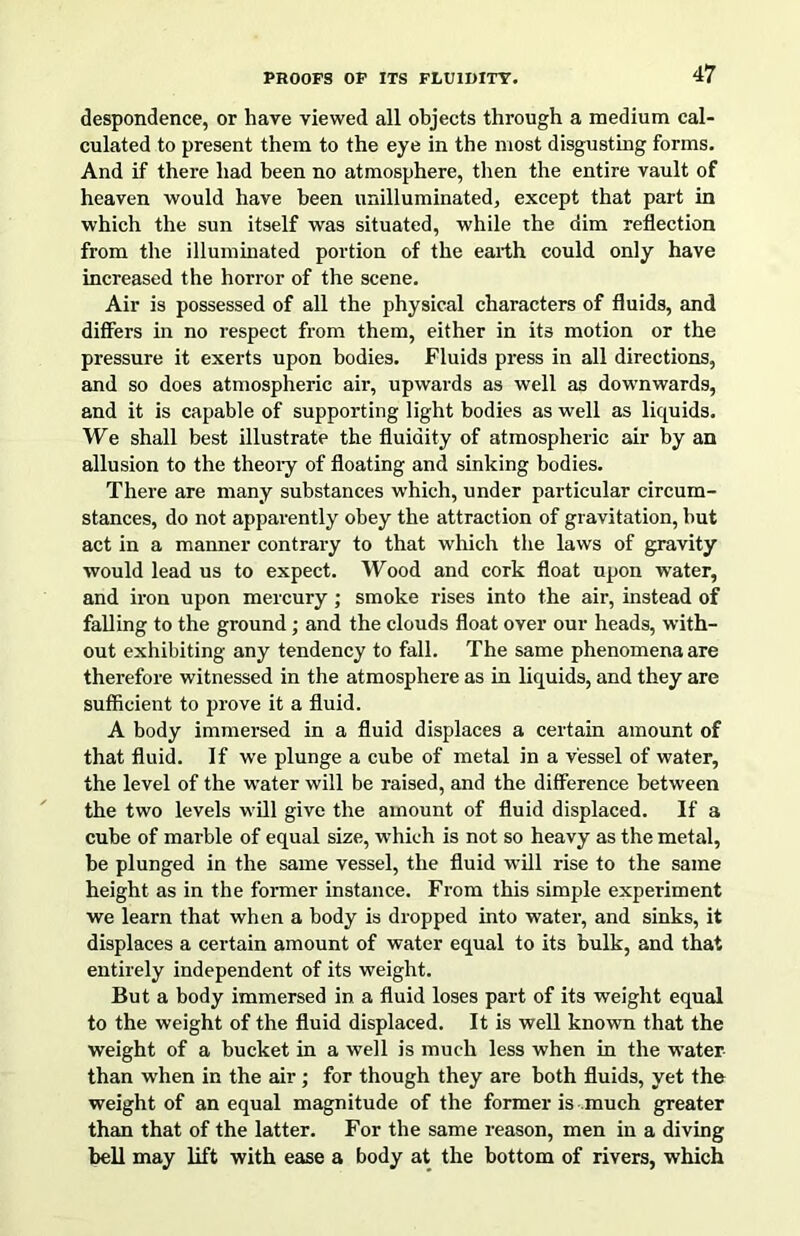 despondence, or have viewed all objects through a medium cal- culated to present them to the eye in the most disgusting forms. And if there had been no atmosphere, then the entire vault of heaven would have been unilluminated, except that part in which the sun itself was situated, while the dim reflection from the illuminated portion of the earth could only have increased the horror of the scene. Air is possessed of all the physical characters of fluids, and differs in no respect from them, either in its motion or the pressure it exerts upon bodies. Fluids press in all directions, and so does atmospheric air, upwards as well as downwards, and it is capable of supporting light bodies as well as liquids. We shall best illustrate the fluidity of atmospheric air by an allusion to the theoiy of floating and sinking bodies. There are many substances which, under particular circum- stances, do not apparently obey the attraction of gravitation, but act in a manner contrary to that wliich the laws of gravity would lead us to expect. Wood and cork float upon water, and iron upon mercury; smoke rises into the air, instead of falling to the ground; and the clouds float over our heads, with- out exhibiting any tendency to fall. The same phenomena are therefore witnessed in the atmosphere as in liquids, and they are sufficient to prove it a fluid. A body immersed in a fluid displaces a certain amount of that fluid. If we plunge a cube of metal in a vessel of water, the level of the water will be raised, and the difference between the two levels will give the amount of fluid displaced. If a cube of marble of equal size, which is not so heavy as the metal, he plunged in the same vessel, the fluid will rise to the same height as in the former instance. From this simple experiment we learn that when a body is dropped into water, and sinks, it displaces a certain amount of water equal to its bulk, and that entirely independent of its weight. But a body immersed in a fluid loses part of its weight equal to the weight of the fluid displaced. It is well known that the weight of a bucket in a well is much less when in the water than when in the air; for though they are both fluids, yet the weight of an equal magnitude of the former is much greater than that of the latter. For the same reason, men in a diving bell may lift with ease a body at the bottom of rivers, which