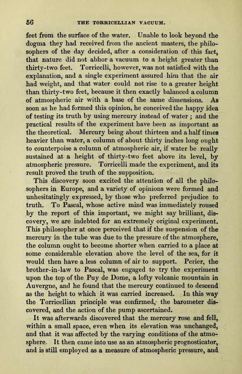 feet from the surface of the water. Unable to look beyond the dogma they had received from tlie ancient masters, the philo- sophers of the day decided, after a consideration of this fact, that nature did not abhor a vacuum to a height greater than thirty-two feet. Torricelli, however, was not satisfied with the explanation, and a single experiment assured him that the air had weight, and that water could not rise to a greater height than thirty-two feet, because it then exactly balanced a column of atmospheric air with a base of the same dimensions. As soon as he had formed this opinion, he conceived the happy idea of testing its truth by using mercury instead of water ; and the practical results of the experiment have been as important as the theoretical. Mercury being about thirteen and a half times heavier than water, a column of about thirty inches long ought to counterpoise a column of atmospheric air, if water be really sustained at a height of thirty-two feet above its level, by atmospheric pressure. Torricelli made the experiment, and its result proved the truth of the supposition. This discovery soon excited the attention of all the philo- sophers in Europe, and a variety of opinions were formed and unhesitatingly expressed, by those who preferred prejudice to truth. To Pascal, whose active mind was immediately roused by the report of this important, we might say brilliant, dis- covery, we are indebted for an extremely original experiment. This philosopher at once perceived that if the suspension of the mercury in the tube was due to the pressure of the atmosphere, the column ought to become shorter when carried to a place at some considerable elevation above the level of the sea, for it would then have a less column of air to support. Perier, the brother-in-law to Pascal, was engaged to try the experiment upon the top of the Puy de Dome, a lofty volcanic mountain in Auvergne, and he found that the mercury continued to descend as the height to which it was carried increased. In this way the Torricellian principle was confirmed,- the barometer dis- covered, and the action of the pump ascertained. It was afterwards discovered that the mercury rose and fell, within a small space, even when its elevation was unchanged, and that it was affected by the varying conditions of the atmo- sphere. It then came into use as an atmospheric prognosticator, and is still employed as a measure of atmospheric pressure, and