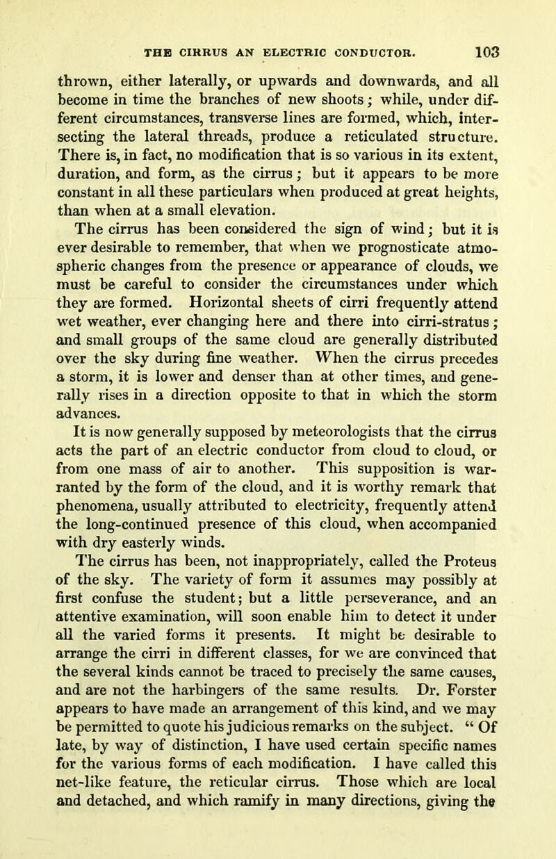thrown, either laterally, or upwards and downwards, and all become in time the branches of new shoots; while, under dif- ferent circumstances, transverse lines are formed, which, inter- secting the lateral threads, produce a reticulated structure. There is, in fact, no modification that is so various in its extent, duration, and form, as the cirrus; but it appears to be more constant in all these particulars when produced at great heights, than when at a small elevation. The cirrus has been considered the sign of wind; but it is ever desirable to remember, that when we prognosticate atmo- spheric changes from the presence or appearance of clouds, we must be careful to consider the circumstances under which they are formed. Horizontal sheets of cirri frequently attend wet weather, ever changing here and there into cirri-stratus; and small groups of the same cloud are generally distributed over the sky during fine weather. When the cirrus precedes a storm, it is lower and denser than at other times, and gene- rally rises in a direction opposite to that in which the storm advances. It is now generally supposed by meteorologists that the cirrus acts the part of an electric conductor from cloud to cloud, or from one mass of air to another. This supposition is war- ranted by the form of the cloud, and it is worthy remark that phenomena, usually attributed to electricity, frequently attend the long-continued presence of this cloud, when accompanied with dry easterly winds. The cirrus has been, not inappropriately, called the Proteus of the sky. The variety of form it assumes may possibly at first confuse the student; but a little perseverance, and an attentive examination, will soon enable him to detect it under all the varied forms it presents. It might be desirable to arrange the cirri in different classes, for we are convinced that the several kinds cannot be traced to precisely the same causes, aud are not the hai-bingers of the same results. Dr. Forster appears to have made an arrangement of this kind, and we may be permitted to quote his judicious remarks on the subject. “ Of late, by way of distinction, I have used certain specific names for the various forms of each modification. 1 have called this net-like feature, the reticular cirrus. Those which are local and detached, and which ramify in many directions, giving the