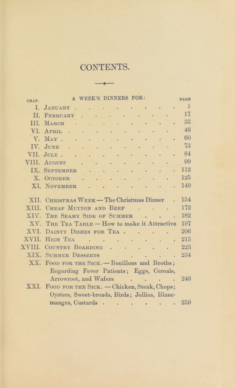 CONTENTS —*— CHAP. A WEEK’S DINNERS FOR; page I. Jajjxtary 1 II. February 1'7 III. March 33 VI. April 46 V. JklAY 60 IV. June '13 VII. July 84 VIII. August 09 IX. September 112 X. October 125 XI. November 140 XII. Christmas Week — The Christmas Dinner . 154 XIII. Cheap Mutton and Beef . . . 172 XIV. The Seamy Side of Summer . . . 182 XV. The Tea Table — How to make it Attractive 197 XVI. Dainty Dishes for Tea .... 206 XVII. High Tea 215 XVIII. Country Boarding 223 XIX. Summer Desserts 234 XX. Food FOR THE Sick. — Bouillons and Broths; Regarding Fever Patients; Eggs, Cereals, Arrowroot, and Wafers .... 246 XXI. Food for the Sick. — Chicken, Steak, Chops; Oysters, Sweet-breads, Birds; Jellies, Blanc- manges, Custards ...... 259