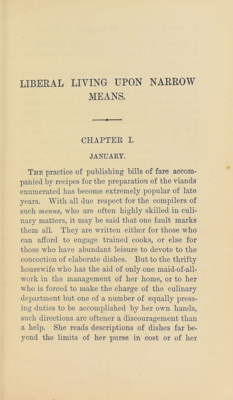 LIBERAL LIVING UPON NARROW MEANSo CHAPTER I. JANUARY. The practice of publishing bills of fare accom- panied by recipes for the preparation of the viands enumerated has become extremely popular of late years. With all due respect for the compilers of such menus, who are often highly skilled in culi- nary matters, it may be said that one fault marks them all. They are written either for those who can afford to engage trained cooks, or else for those who have abundant leisure to devote to the concoction of elaborate dishes. But to the thrifty housewife who has the aid of only one maid-of-all- work in the management of her home, or to her who is forced to make the charge of the culinary department but one of a number of equally press- ing duties to be accomplished by her own hands, such directions are oftener a discouragement than a help. She reads descriptions of dishes far be- yond the limits of her purse in cost or of her