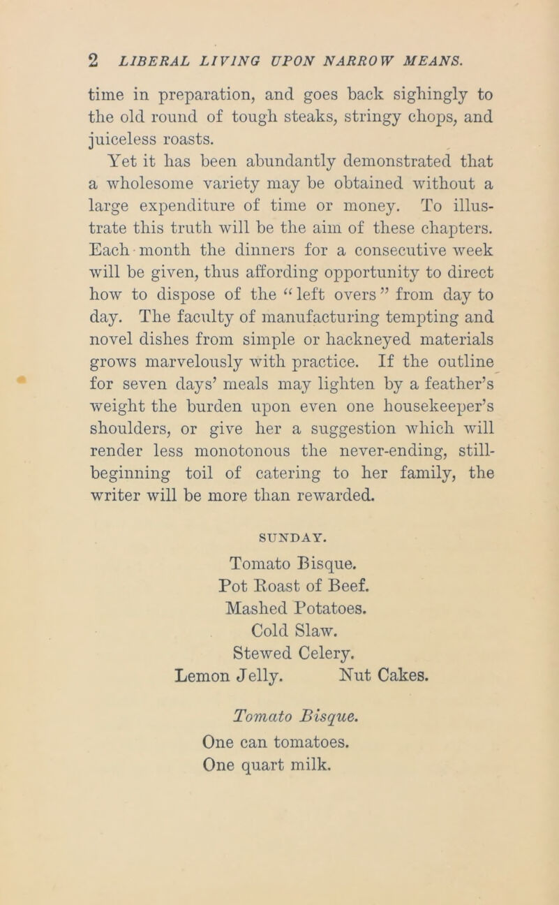 time in preparation, and goes back sighingly to the old round of tough steaks, stringy chops, and juiceless roasts. Yet it has been abundantly demonstrated that a wholesome variety may be obtained without a large expenditure of time or money. To illus- trate this truth will be the aim of these chapters. Each month the dinners for a consecutive week will be given, thus affording opportunity to direct how to dispose of the “ left overs ” from day to day. The faculty of manufacturing tempting and novel dishes from simple or hackneyed materials grows marvelously with practice. If the outline for seven days’ meals may lighten by a feather’s weight the burden upon even one housekeeper’s shoulders, or give her a suggestion which will render less monotonous the never-ending, still- beginning toil of catering to her family, the writer will be more than rewarded. SUNDAY. Tomato Bisque. Pot Eoast of Beef. Mashed Potatoes. Cold Slaw. Stewed Celery. Lemon Jelly. Nut Cakes. Tomato Bisque. One can tomatoes. One quart milk.