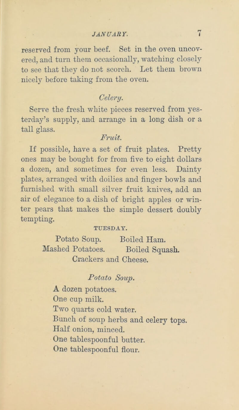 reserved from your beef. Set in the oven uncov- ered, and turn them occasionally, watching closely to see that they do not scorch. Let them brown nicely before taking from the oven. Celery. Serve the fresh white pieces reserved from yes- terday’s supply, and arrange in a long dish or a tall glass. Fruit. If possible, have a set of fruit plates. Pretty ones may be bought for from five to eight dollars a dozen, and sometimes for even less. Dainty plates, arranged with doilies and finger bowls and furnished with small silver fruit knives, add an air of elegance to a dish of bright apples or win- ter pears that makes the simple dessert doubly tempting. TUESDAY. Potato Soup. Boiled Ham. Mashed Potatoes. Boiled Squash. Crackers and Cheese. Potato Soup, A dozen potatoes. One cup milk. Two quarts cold water. Bunch of soup herbs and celery tops. Half onion, minced. One tablespoonful butter. One tablespoonful flour.