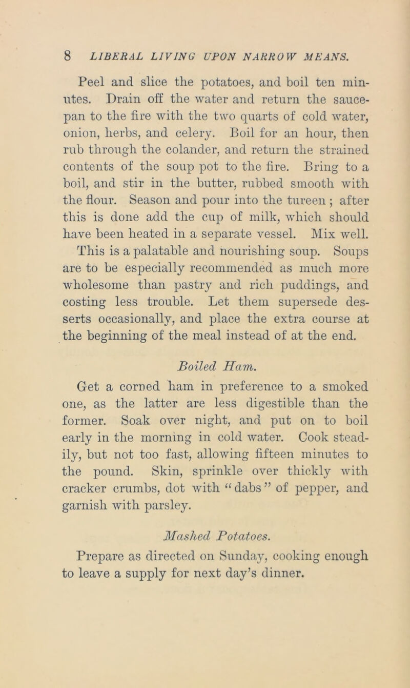 Peel and slice the potatoes, and boil ten min- utes. Drain off the water and return the sauce- pan to the fire with the two quarts of cold water, onion, herbs, and celery. Boil for an hour, then rub through the colander, and return the strained contents of the soup pot to the fire. Bring to a boil, and stir in the butter, rubbed smooth with the flour. Season and pour into the tureen ; after this is done add the cup of milk, which should have been heated in a separate vessel. Mix well. This is a palatable and nourishing soup. Soups are to be especially recommended as much more wholesome than pastry and rich puddings, and costing less trouble. Let them supersede des- serts occasionally, and place the extra course at the beginning of the meal instead of at the end. Boiled Ham. Get a corned ham in preference to a smoked one, as the latter are less digestible than the former. Soak over night, and put on to boil early in the morning in cold water. Cook stead- ily, but not too fast, allowing fifteen minutes to the pound. Skin, sprinkle over thickly with cracker crumbs, dot with “ dabs ” of pepper, and garnish with parsley. Mashed Potatoes. Prepare as directed on Sunday, cooking enough to leave a supply for next day’s dinner.