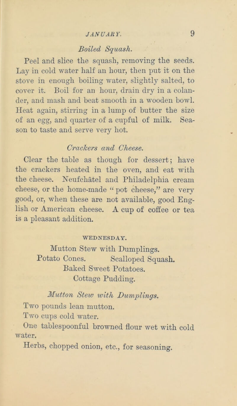 Boiled Squash. Peel and slice the squash, removing the seeds. Lay in cold water half an hour, then put it on the stove in enough boiling water, slightly salted, to cover it. Boil for an hour, drain dry in a colan- der, and mash and beat smooth in a wooden bowl. Heat again, stirring in a lump of butter the size of an egg, and quarter of a cupful of milk. Sea- son to taste and serve very hot. Crackers and Cheese. Clear the table as though for dessert; have the crackers heated in the oven, and eat with the cheese. Neufchatel and Philadelphia cream cheese, or the home-made pot cheese,” are very good, or, when these are not available, good Eng- lish or American cheese. A cup of coffee or tea is a pleasant addition. WEDNESDAY. Mutton Stew with Dumplings. Potato Cones. Scalloped Squash. Baked Sweet Potatoes. Cottage Pudding. Glutton Stew with Bumjplings. Two pounds lean mutton. Two cups cold water. One tablespoonful browned flour wet with cold water. Herbs, chopped onion, etc., for seasoning.