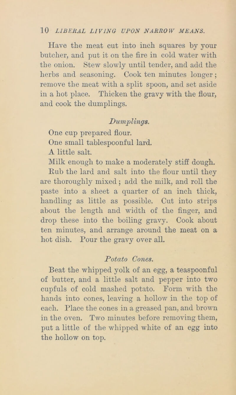 Have the meat cut into inch squares by your butcher, and put it on the fire in cold water with the onion. Stew slowly until tender, and add the herbs and seasoning. Cook ten minutes longer ; remove the meat with a split spoon, and set aside in a hot place. Thicken the gravy with the flour, and cook the dumplings. Dumplings. One cup prepared flour. One small tablespoonful lard. A little salt. Milk enough to make a moderately stiff dough. Eub the lard and salt into the flour until they are thoroughly mixed; add the milk, and roll the paste into a sheet a quarter of an inch thick, handling as little as possible. Cut into strips about the length and width of the finger, and drop these into the boiling gravy. Cook about ten minutes, and arrange around the meat on a hot dish. Pour the gravy over all. Potato Cones. Beat the whipped yolk of an egg, a teaspoonful of butter, and a little salt and pepper into two cupfuls of cold mashed potato. Form with the hands into cones, leaving a hollow in the top of each. Place the cones in a greased pan, and brown in the oven. Two minutes before removing them, put a little of the whipped white of an egg into the hollow on top.