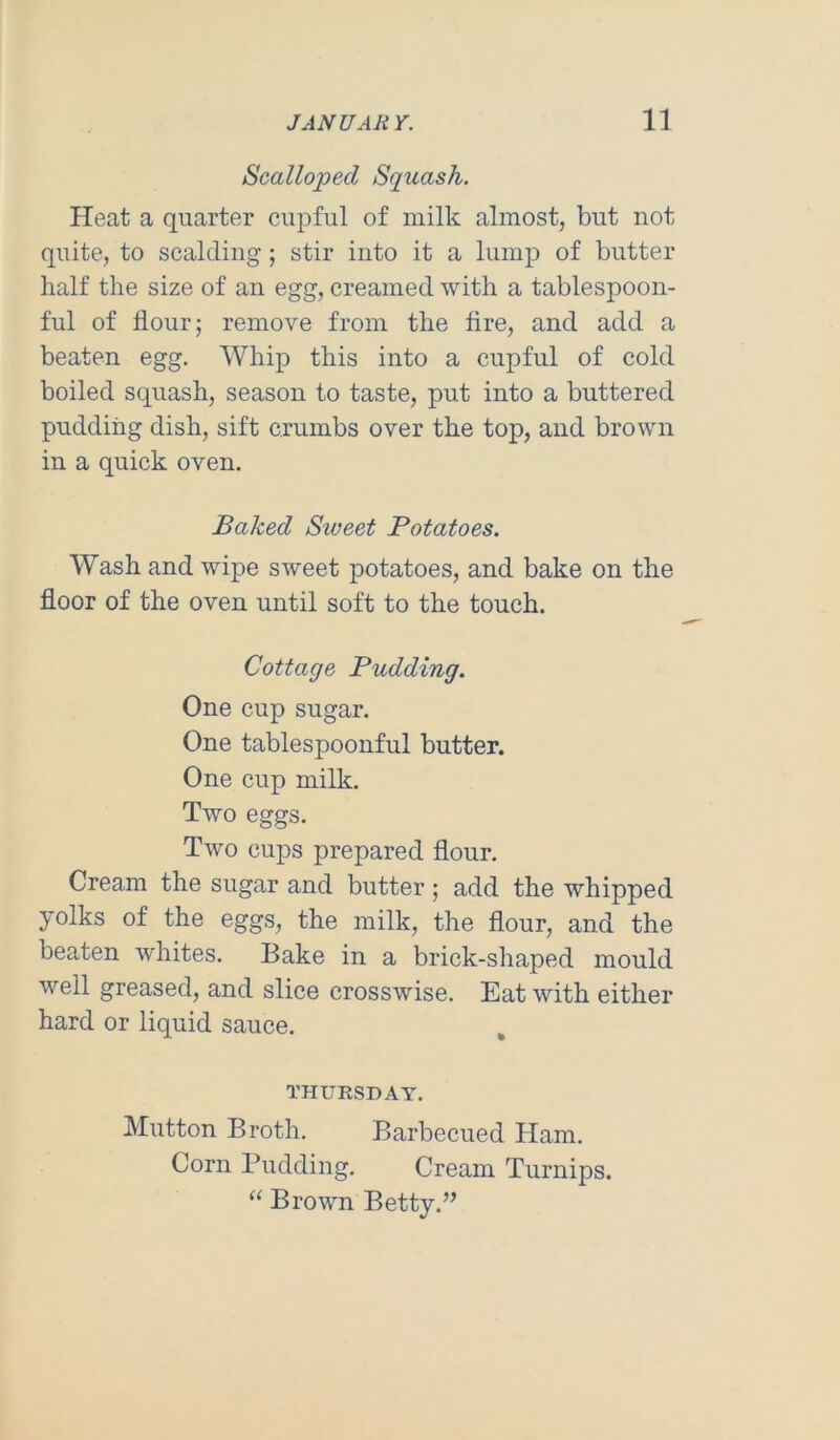 Scalloped Squash. Heat a quarter ciq^ful of milk almost, but not quite, to scalding; stir into it a lump of butter half the size of an egg, creamed with a tablespoon- ful of flour; remove from the fire, and add a beaten egg. Whip this into a cupful of cold boiled squash, season to taste, put into a buttered pudding dish, sift crumbs over the top, and brown in a quick oven. Baked Sweet Potatoes. Wash and wipe sweet potatoes, and bake on the floor of the oven until soft to the touch. Cottage Pudding. One cup sugar. One tablespoonful butter. One cup milk. Two eggs. Two cups prepared flour. Cream the sugar and butter; add the whipped yolks of the eggs, the milk, the flour, and the beaten whites. Bake in a brick-shaped mould well greased, and slice crosswise. Eat with either hard or liquid sauce. THURSDAY. Mutton Broth. Barbecued Ham. Corn Pudding. Cream Turnips. “ Brown Betty.”