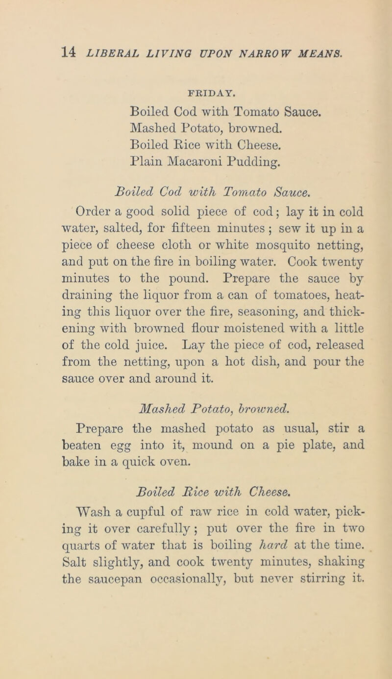 FRIDAY. Boiled Cod with Tomato Sauce. Mashed Potato, browned. Boiled Pice with Cheese. Plain Macaroni Pudding. Boiled Cod with Tomato Sauce. Order a good solid piece of cod; lay it in cold water, salted, for fifteen minutes ; sew it up in a piece of cheese cloth or white mosquito netting, and put on the fire in boiling water. Cook twenty minutes to the pound. Prepare the sauce by draining the liquor from a can of tomatoes, heat- ing this liquor over the fire, seasoning, and thick- ening with browned flour moistened with a little of the cold juice. Lay the piece of cod, released from the netting, upon a hot dish, and pour the sauce over and around it. Mashed Potato, browned. Prepare the mashed potato as usual, stir a beaten egg into it, mound on a pie plate, and bake in a quick oven. Boiled Bice with Cheese. Wash a cupful of raw rice in cold water, pick- ing it over carefully ; put over the fire in two quarts of water that is boiling hard at the time. Salt slightly, and cook twenty minutes, shaking the saucepan occasionally, but never stirring it.