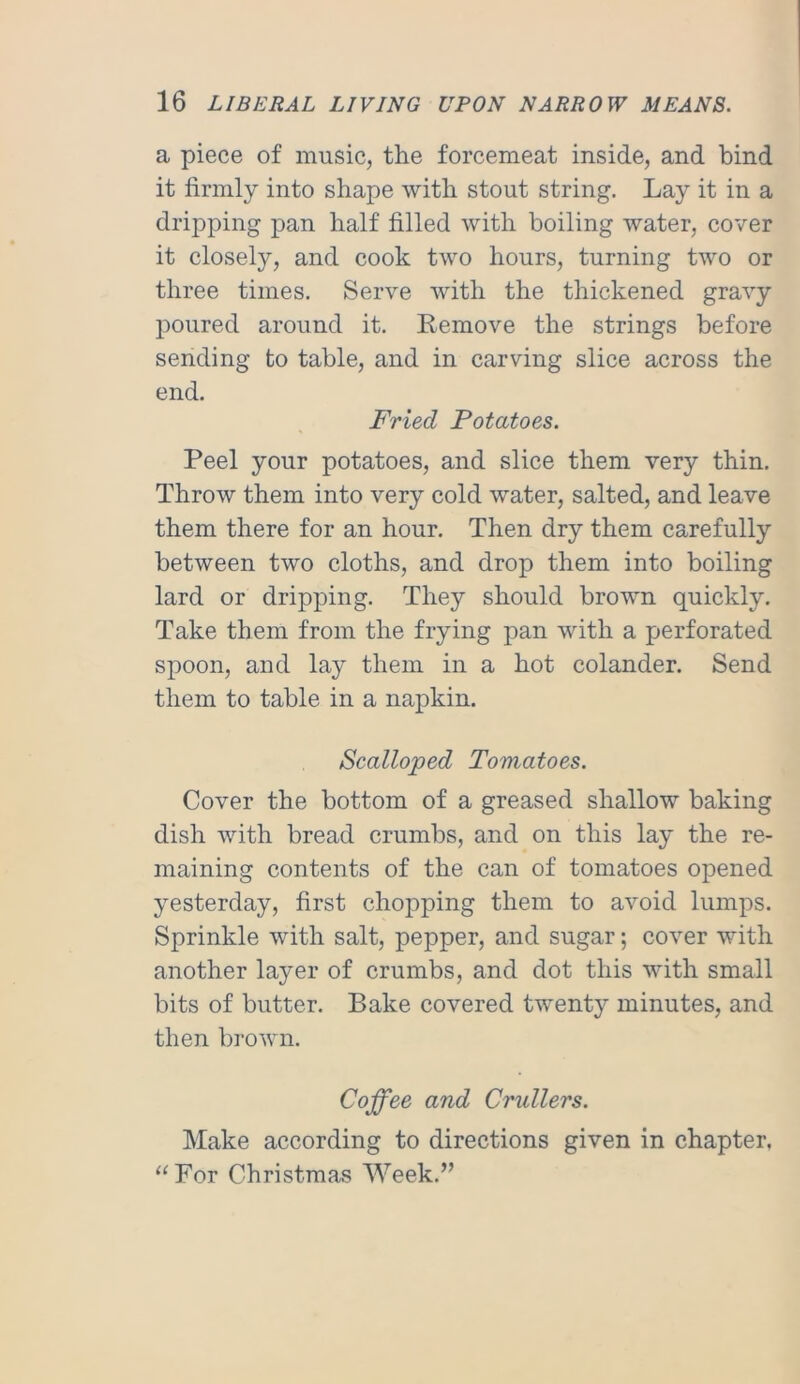 a piece of music, the forcemeat inside, and bind it firmly into shape with stout string. Lay it in a dripping pan half filled with boiling water, cover it closely, and cook two hours, turning two or three times. Serve with the thickened gravy poured around it. Remove the strings before sending to table, and in carving slice across the end. Fried Potatoes. Peel your potatoes, and slice them very thin. Throw them into very cold water, salted, and leave them there for an hour. Then dry them carefully between two cloths, and drop them into boiling lard or dripping. They should brown quickly. Take them from the frying pan with a perforated spoon, and lay them in a hot colander. Send them to table in a napkin. Scalloped Tomatoes. Cover the bottom of a greased shallow baking dish with bread crumbs, and on this lay the re- maining contents of the can of tomatoes opened yesterday, first chopping them to avoid lumps. Sprinkle with salt, pepper, and sugar; cover with another layer of crumbs, and dot this with small bits of butter. Bake covered twenty minutes, and then brown. Coffee and Crullers. Make according to directions given in chapter. “For Christmas Week.”