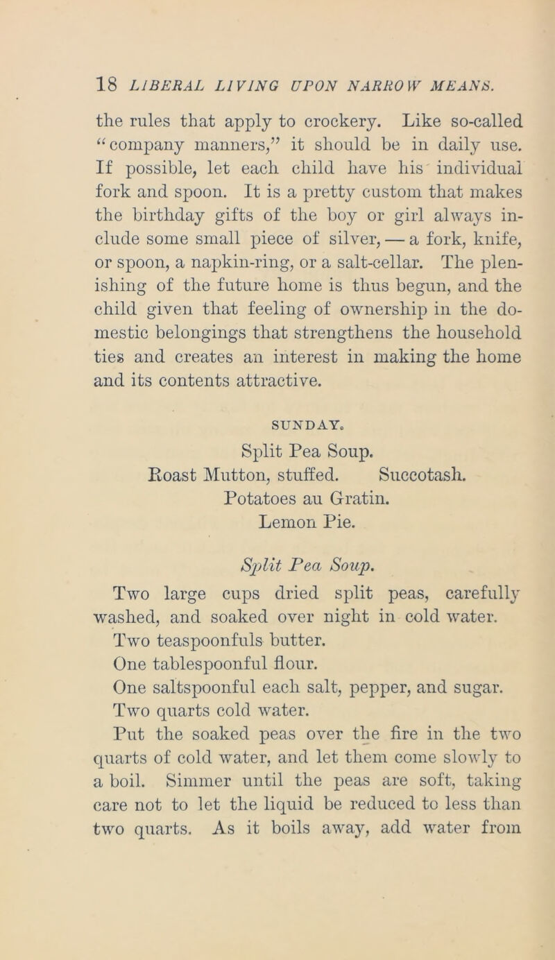 the rules that apply to crockery. Like so-called “company manners,” it should be in daily use. If possible, let each child have his individual fork and spoon. It is a pretty custom that makes the birthday gifts of the boy or girl always in- clude some small piece of silver, — a fork, knife, or spoon, a napkin-ring, or a salt-cellar. The plen- ishing of the future home is thus begun, and the child given that feeling of ownership in the do- mestic belongings that strengthens the household ties and creates an interest in making the home and its contents attractive. SUNDAY. Split Pea Soup. Roast Mutton, stuffed. Succotash. Potatoes au Gratin. Lemon Pie. S^Mt Pea Soup. Two large cups dried split peas, carefull}' washed, and soaked over night in cold water. Two teaspoonfuls butter. One tablespoonful flour. One saltspoonful each salt, pepper, and sugar. Two quarts cold water. Put the soaked peas over the fire in the two quarts of cold water, and let them come slowly to a boil. Simmer until the peas are soft, taking care not to let the liquid be reduced to less than two quarts. As it boils away, add water from