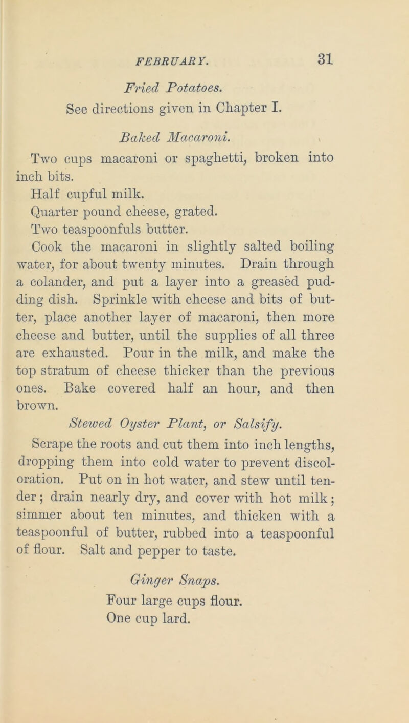 Fried Potatoes. See directions given in Chapter I. Baked Macaroni. ^ Two Clips macaroni or spaghetti, broken into inch bits. Half cupful milk. Quarter pound cheese, grated. Two teaspoonfuls butter. Cook the macaroni in slightly salted boiling water, for about twenty minutes. Drain through a colander, and put a layer into a greased pud- ding dish. Sprinkle with cheese and bits of but- ter, place another layer of macaroni, then more cheese and butter, until the supplies of all three are exhausted. Pour in the milk, and make the top stratum of cheese thicker than the previous ones. Bake covered half an hour, and then brown. Stewed Oyster Plant, or Salsify. Scrape the roots and cut them into inch lengths, dropping them into cold water to prevent discol- oration. Put on in hot water, and stew until ten- der ; drain nearly dry, and cover with hot milk; simmer about ten minutes, and thicken with a teaspoonful of butter, rubbed into a teaspoonful of flour. Salt and pepper to taste. Ginger Snaps. Four large cups flour. One cup lard.