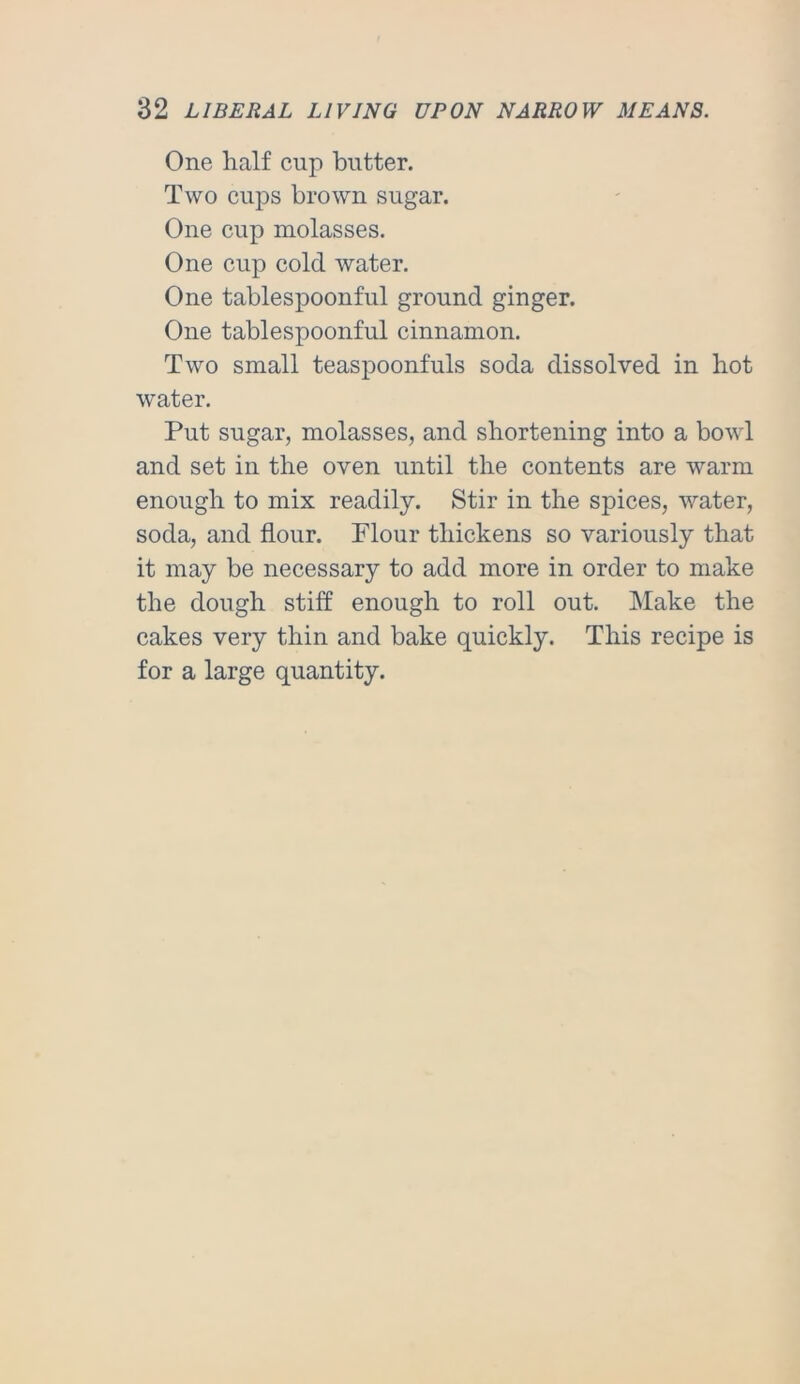 One half cup butter. Two cups brown sugar. One cup molasses. One cup cold water. One tablespoonful ground ginger. One tablespoonful cinnamon. Two small teaspoonfuls soda dissolved in hot water. Put sugar, molasses, and shortening into a bowl and set in the oven until the contents are warm enough to mix readily. Stir in the spices, water, soda, and flour. Plour thickens so variously that it may be necessary to add more in order to make the dough stiff enough to roll out. INIake the cakes very thin and bake quickly. This recipe is for a large quantity.