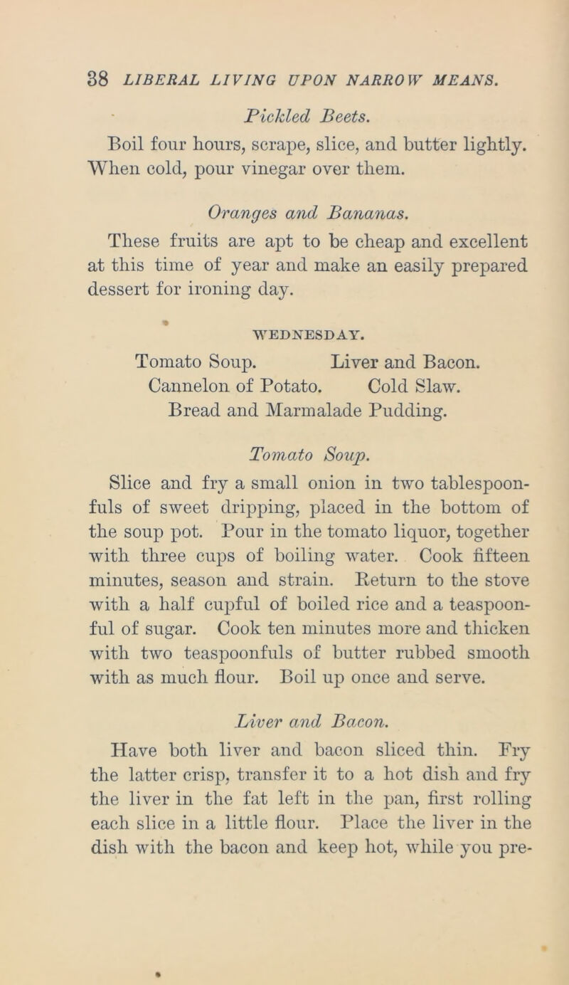Pickled Beets. Boil four hours, scrape, slice, and butter lightly. When cold, pour vinegar over them. Oranges and Bananas. These fruits are apt to be cheap and excellent at this time of year and make an easily prepared dessert for ironing day. WEDNESDAY. Tomato Soup. Liver and Bacon. Cannelon of Potato. Cold Slaw. Bread and Marmalade Pudding. Tomato Soup. Slice and fry a small onion in two tablespoon- fuls of sweet dripping, placed in the bottom of the soup pot. Pour in the tomato liquor, together with three cups of boiling water. Cook fifteen minutes, season and strain. Eeturn to the stove with a half cupful of boiled rice and a teaspoon- ful of sugar. Cook ten minutes more and thicken with two teaspoonfuls of butter rubbed smooth with as much flour. Boil up once and serve. Liver and Bacon. Have both liver and bacon sliced thin. Fry the latter crisp, transfer it to a hot dish and fr}’’ the liver in the fat left in the pan, first rolling each slice in a little flour. Place the liver in the dish with the bacon and keep hot, while you pre-