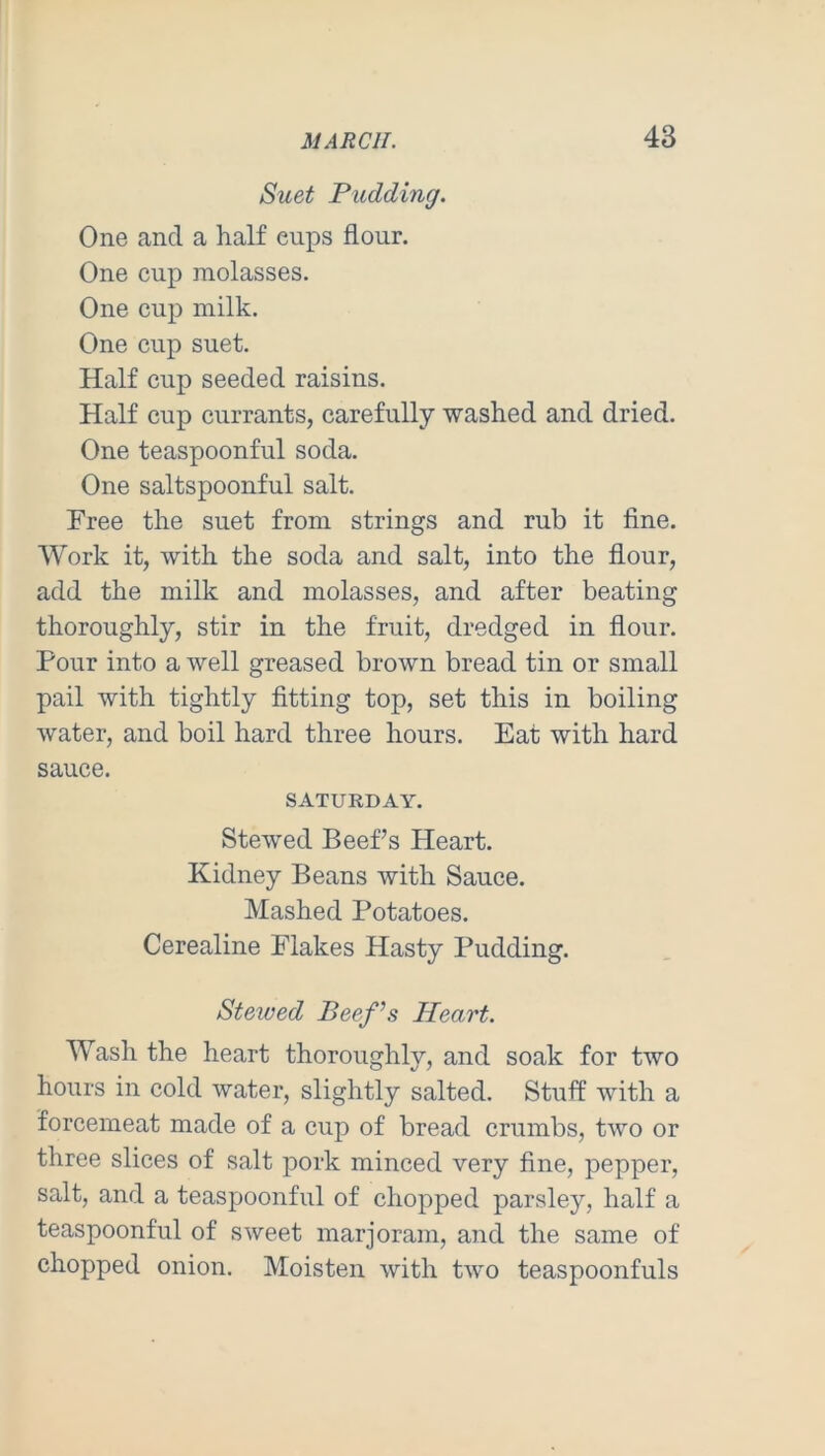 Suet Pudding. One and a half eups flour. One cup molasses. One cup milk. One cup suet. Half cup seeded raisins. Half cup currants, carefully washed and dried. One teaspoonful soda. One saltspoonful salt. Free the suet from strings and rub it fine. Work it, with the soda and salt, into the flour, add the milk and molasses, and after beating thoroughly, stir in the fruit, dredged in flour. Pour into a well greased brown bread tin or small pail with tightly fitting top, set this in boiling water, and boil hard three hours. Eat with hard sauce. SATURDAY. Stewed Beefs Heart. Kidney Beans with Sauce. Mashed Potatoes. Cerealine Flakes Hasty Pudding. Stewed Beef^s Heart. Wash the heart thoroughly, and soak for two hours in cold water, slightly salted. Stuff with a forcemeat made of a cup of bread crumbs, two or three slices of salt pork minced very fine, pepper, salt, and a teaspoonful of chopped parsley, half a teaspoonful of sweet marjoram, and the same of chopped onion. Moisten with two teaspoonfuls