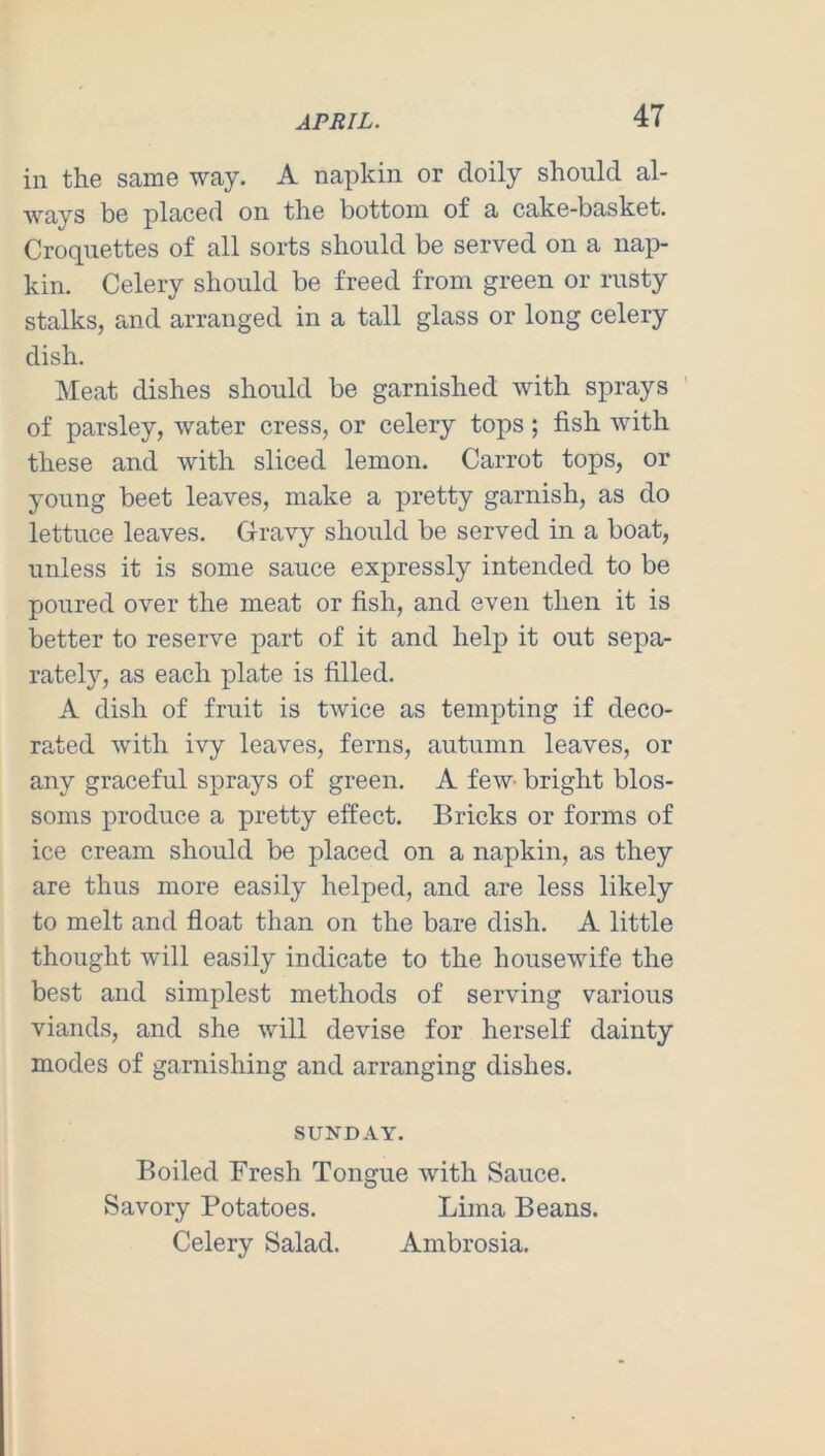 in the same way. A napkin or doily should al- ways be placed on the bottom of a cake-basket. Croquettes of all sorts should be served on a nap- kin. Celery should be freed from green or rusty stalks, and arranged in a tall glass or long celery dish. Meat dishes should be garnished with sprays of parsley, water cress, or celery tops; fish with these and with sliced lemon. Carrot tops, or young beet leaves, make a pretty garnish, as do lettuce leaves. Gravy should be served in a boat, unless it is some sauce expressly intended to be poured over the meat or fish, and even then it is better to reserve part of it and help it out sepa- rately, as each plate is filled. A dish of fruit is twice as tempting if deco- rated with ivy leaves, ferns, autumn leaves, or any graceful sprays of green. A few- bright blos- soms produce a pretty effect. Bricks or forms of ice cream should be placed on a napkin, as they are thus more easily helped, and are less likely to melt and float than on the bare dish. A little thought will easily indicate to the housewife the best and simplest methods of serving various viands, and she will devise for herself dainty modes of garnishing and arranging dishes. SUNDAY. Boiled Fresh Tongue with Sauce. Savory Potatoes. Lima Beans. Celery Salad. Ambrosia.