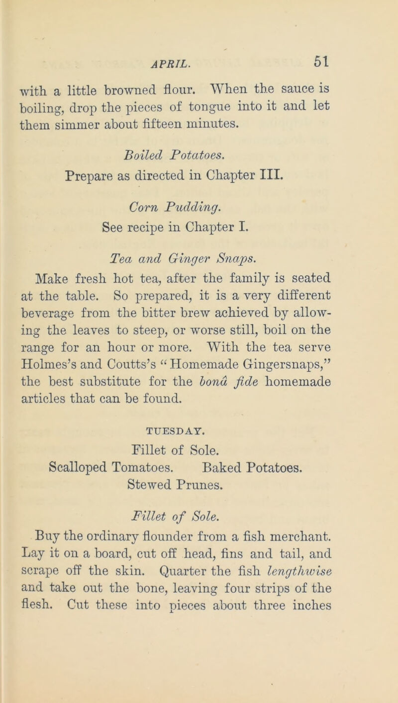 61 with a little browned flour. AVhen the sauce is boiling, drop the pieces of tongue into it and let them simmer about fifteen minutes. Boiled Potatoes. Prepare as directed in Chapter III. Corn Pudding. See recipe in Chapter I. Tea and Ginger Snaps. Make fresh hot tea, after the family is seated at the table. So prepared, it is a very different beverage from the bitter brew achieved by allow- ing the leaves to steep, or worse still, boil on the range for an hour or more. With the tea serve Holmes’s and Coutts’s “ Homemade Gingersnaps,” the best substitute for the bond fide homemade articles that can be found. TUESDAY. Fillet of Sole. Scalloped Tomatoes. Baked Potatoes. Stewed Prunes. Fillet of Sole. Buy the ordinary flounder from a fish merchant. Lay it on a board, cut off head, fins and tail, and scrape off the skin. Quarter the fish lengthiuise and take out the bone, leaving four strips of the flesh. Cut these into pieces about three inches