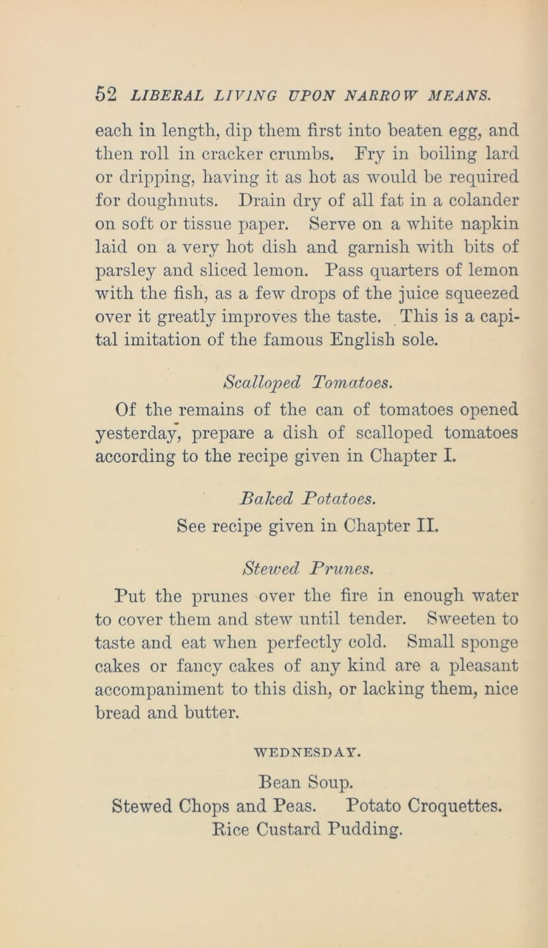 each in length, clip them first into beaten egg, and then roll in cracker crumbs. Fry in boiling lard or dripping, having it as hot as would be required for doughnuts. Drain dry of all fat in a colander on soft or tissue paper. Serve on a white napkin laid on a very hot dish and garnish with bits of parsley and sliced lemon. Pass quarters of lemon with the fish, as a few drops of the juice squeezed over it greatly improves the taste. This is a capi- tal imitation of the famous English sole. Scalloped Tomatoes. Of the remains of the can of tomatoes opened yesterday, prepare a dish of scalloped tomatoes according to the recipe given in Chapter I. Baked Potatoes. See recipe given in Chapter II. Stewed Prunes. Put the prunes over the fire in enough water to cover them and stew until tender. Sweeten to taste and eat when perfectly cold. Small sponge cakes or fancy cakes of any kind are a pleasant accompaniment to this dish, or lacking them, nice bread and butter. WEDNESDAY. Bean Soup. Stewed Chops and Peas. Potato Croquettes. Rice Custard Pudding.