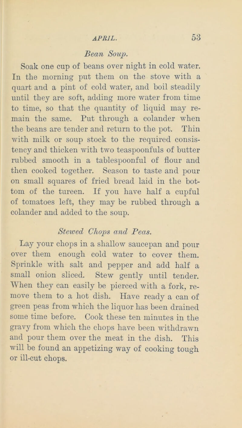 Bean Soujj. Soak one cup of beans over night in cold water. In the morning put them on the stove with a quart and a pint of cold water, and boil steadily until they are soft, adding more water from time to time, so that the quantity of liquid may re- main the same. Put through a colander when the beans are tender and return to the pot. Thin with milk or soup stock to the required consis- tency and thicken with two teaspoonfuls of butter rubbed smooth in a tablespoonful of flour and then cooked together. Season to taste and pour on small squares of fried bread laid in the bot- tom of the tureen. If you have half a cupful of tomatoes left, they may be rubbed through a colander and added to the soup. Stewed Chops and Peas. Lay your chops in a shallow saucepan and poiir over them enough cold water to cover them. Sprinkle with salt and pepper and add half a small onion sliced. Stew gently until tender. When they can easily be pierced with a fork, re- move them to a hot dish. Have ready a can of green peas from which the liquor has been drained some time before. Cook these ten minutes in the gravy from which the chops have been withdrawn and pour them over the meat in the dish. This will be found an appetizing way of cooking tough or ill-cut chops.