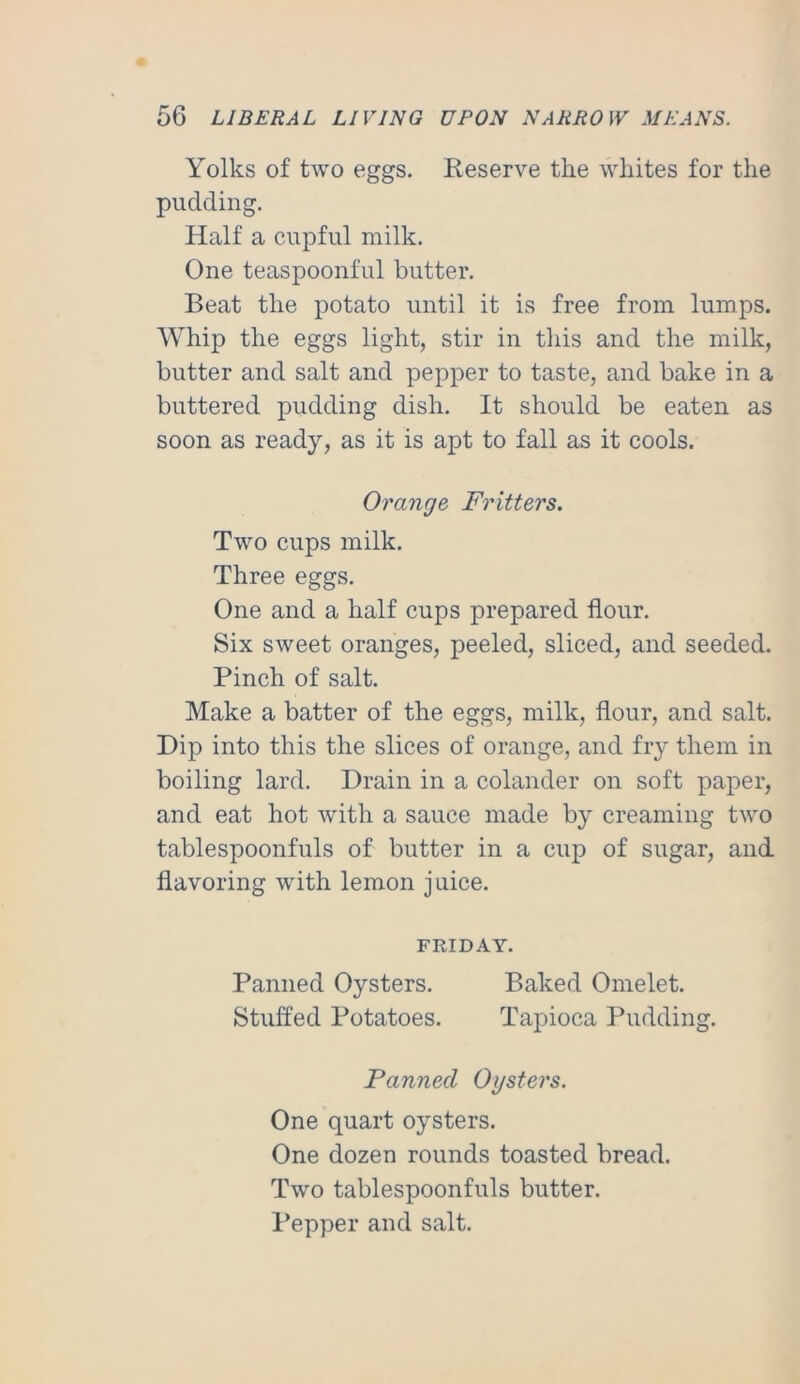 Yolks of two eggs. Keserve the whites for the pudding. Half a cupful milk. One teaspoonful butter. Beat the potato until it is free from lumps. Whip the eggs light, stir in this and the milk, butter and salt and pepper to taste, and bake in a buttered pudding dish. It should be eaten as soon as ready, as it is apt to fall as it cools. Orange Fritters. Two cups milk. Three eggs. One and a half cups prepared flour. Six sweet oranges, peeled, sliced, and seeded. Pinch of salt. Make a batter of the eggs, milk, flour, and salt. Dip into this the slices of orange, and fry them in boiling lard. Drain in a colander on soft paper, and eat hot with a sauce made by creaming two tablespoonfuls of butter in a cup of sugar, and flavoring with lemon juice. FRIDAY. Panned Oysters. Baked Omelet. Stuffed Potatoes. Tapioca Pudding. Panned Oysters. One quart oysters. One dozen rounds toasted bread. Two tablespoonfuls butter. Pepper and salt.