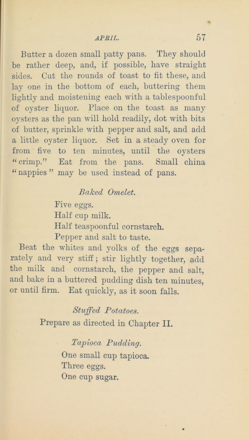 Butter a dozen small patty pans. They should be rather deep, and, if possible, have straight sides. Cut the rounds of toast to fit these, and lay one in the bottom of each, buttering them lightly and moistening each with a tablespoonful of oyster liquor. Place on the toast as many oysters as the pan will hold readily, dot with bits of butter, sprinkle with pepper and salt, and add a little oyster liquor. Set in a steady oven for from five to ten minutes, until the oysters “ crimp.” Eat from the pans. Small china “ nappies ” may be used instead of pans. Baked Omelet. Five eggs. Half cup milk. Half teaspoonful cornstarch. Pepper and salt to taste. Beat the whites and yolks of the eggs sepa- rately and very stiff; stir lightly together, add the milk and cornstarch, the pepper and salt, and bake in a buttered pudding dish ten minutes, or until firm. Eat quickly, as it soon falls. Stuffed Potatoes. Prepare as directed in Chapter II. Tapioca Pudding. One small cup tapioca. Three eggs. One cup sugar.