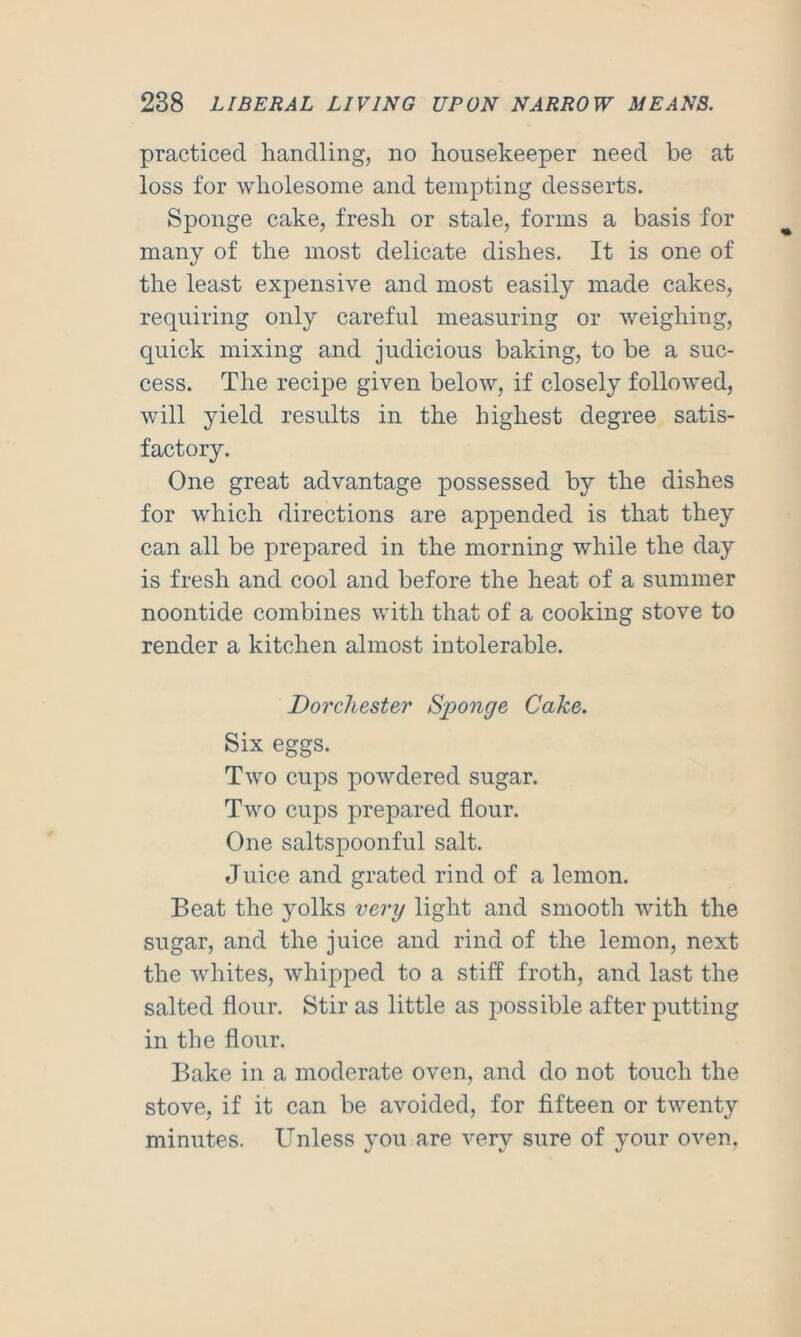 practiced handling, no housekeeper need be at loss for wholesome and tempting desserts. Sponge cake, fresh or stale, forms a basis for many of the most delicate dishes. It is one of the least expensive and most easily made cakes, requiring only careful measuring or weighing, quick mixing and judicious baking, to be a suc- cess. The recipe given below, if closely followed, will yield results in the highest degree satis- factory. One great advantage possessed by the dishes for which directions are appended is that they can all be prepared in the morning while the day is fresh and cool and before the heat of a summer noontide combines with that of a cooking stove to render a kitchen almost intolerable. Dorchester Sponge Cake. Six eggs. Two cups powdered sugar. Two cups prepared flour. One saltspoonful salt. Juice and grated rind of a lemon. Beat the yolks very light and smooth with the sugar, and the juice and rind of the lemon, next the whites, whipped to a stiff froth, and last the salted flour. Stir as little as possible after putting in the flour. Bake in a moderate oven, and do not touch the stove, if it can be avoided, for fifteen or twenty minutes. Unless you are very sure of your oven,