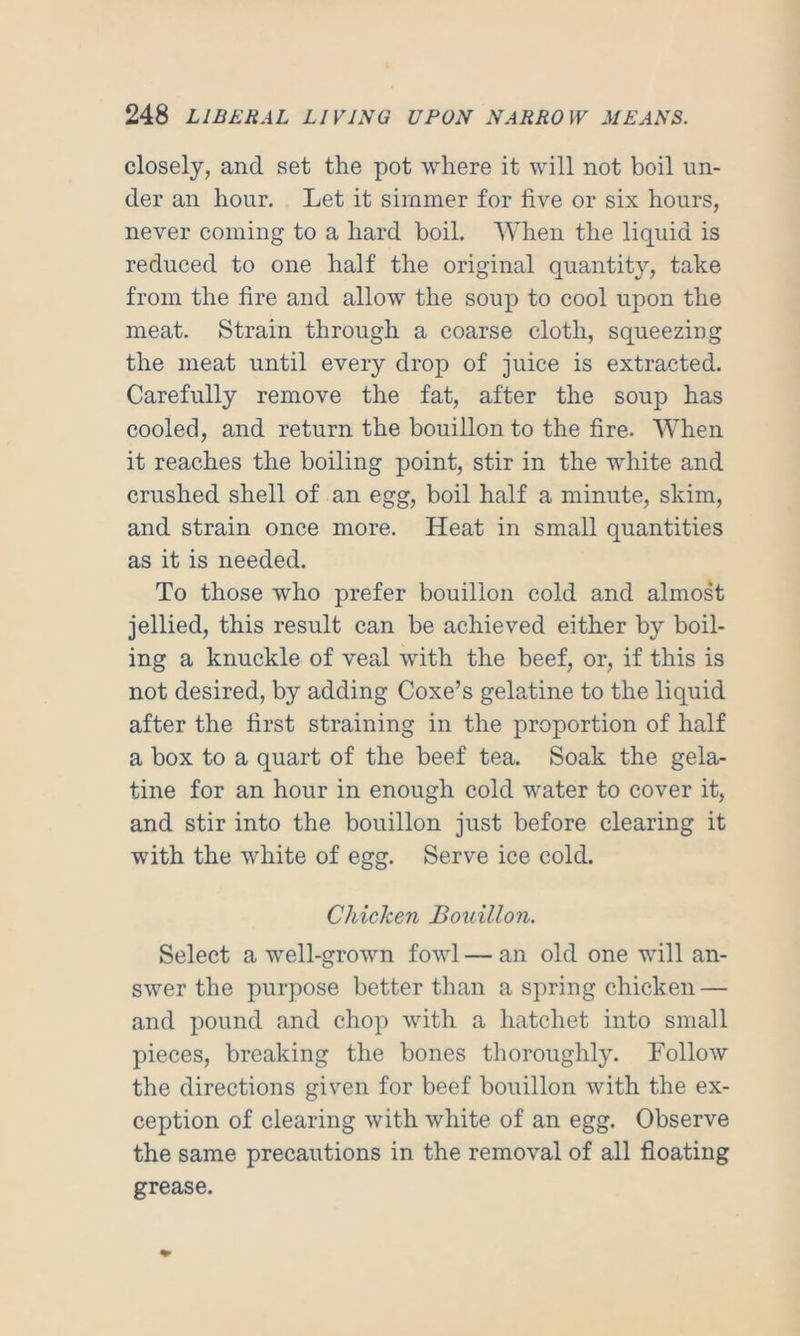 closely, and set the pot where it will not boil un- der an hour. Let it simmer for five or six hours, never coming to a hard boil. When the liquid is reduced to one half the original quantity, take from the fire and allow the soup to cool upon the meat. Strain through a coarse cloth, squeezing the meat until every drop of juice is extracted. Carefully remove the fat, after the soup has cooled, and return the bouillon to the fire. When it reaches the boiling point, stir in the white and crushed shell of an egg, boil half a minute, skim, and strain once more. Heat in small quantities as it is needed. To those who prefer bouillon cold and almost jellied, this result can be achieved either by boil- ing a knuckle of veal with the beef, or, if this is not desired, by adding Coxe’s gelatine to the liquid after the first straining in the proportion of half a box to a quart of the beef tea. Soak the gela- tine for an hour in enough cold water to cover it, and stir into the bouillon just before clearing it with the white of egg. Serve ice cold. Chicken Bouillon. Select a well-grown fowl — an old one will an- swer the purpose better than a spring chicken — and pound and chop with a hatchet into small pieces, breaking the bones thoroughly. Follow the directions given for beef bouillon with the ex- ception of clearing with white of an egg. Observe the same precautions in the removal of all floating grease.