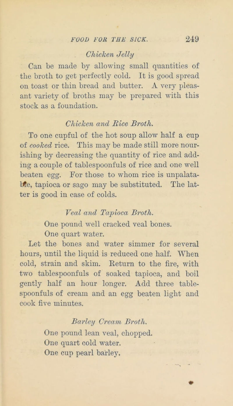 Chicken Jelly Can be made by allowing small quantities of the broth to get perfectly cold. It is good spread on toast or thin bread and butter. A very pleas- ant variety of broths may be prepared with this stock as a foundation. Chicken and Rice Broth. To one cupful of the hot soup allow' half a cup of cooked rice. This may be made still more nour- ishing by decreasing the quantity of rice and add- ing a couple of tablespoonfuls of rice and one w'-ell beaten egg. For those to whom rice is unpalata- l^e, tapioca or sago may be substituted. The lat- ter is good in case of colds. Veal and Tapioca Broth. One pound well cracked veal bones. One quart water. Let the bones and water simmer for several hours, until the liquid is reduced one half. When cold, strain and skim. Keturn to the fire, with two tablespoonfuls of soaked tapioca, and boil gently half an hour longer. Add three table- spoonfuls of cream and an egg beaten light and cook five minutes. Barley Cream Broth. One pound lean veal, chopped. One quart cold water. One cup pearl barley.