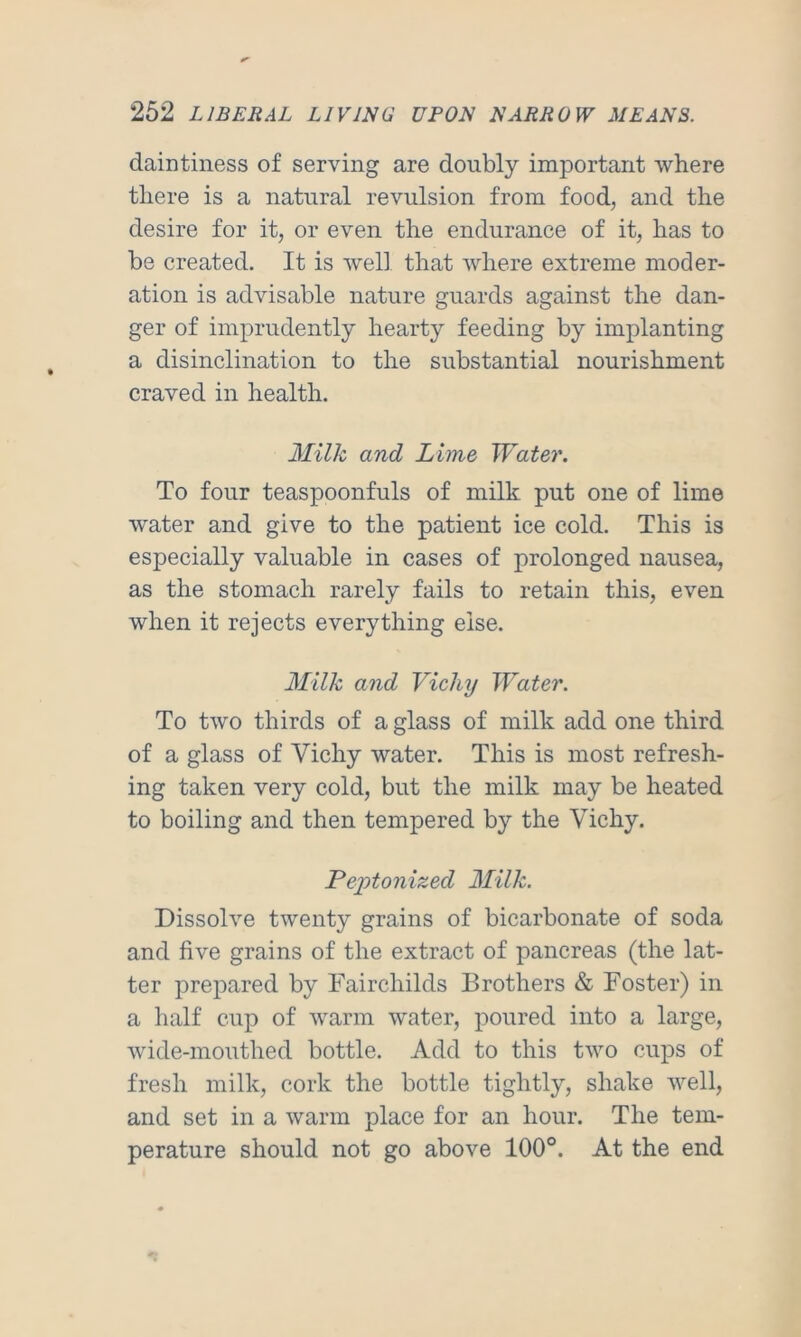 daintiness of serving are doubly important where there is a natural revulsion from food, and the desire for it, or even the endurance of it, has to be created. It is wel] that where extreme moder- ation is advisable nature guards against the dan- ger of imprudently hearty feeding by implanting a disinclination to the substantial nourishment craved in health. Milk and Lime Water. To four teaspoonfuls of milk put one of lime water and give to the patient ice cold. This is especially valuable in cases of prolonged nausea, as the stomach rarely fails to retain this, even when it rejects everything else. Milk and Vichy Water. To two thirds of a glass of milk add one third of a glass of Vichy water. This is most refresh- ing taken very cold, but the milk may be heated to boiling and then tempered by the Vichy. Peptonized Milk. Dissolve twenty grains of bicarbonate of soda and five grains of the extract of pancreas (the lat- ter prepared by Fairchilds Brothers & Foster) in a half cup of warm water, poured into a large, wide-mouthed bottle. Add to this two cups of fresh milk, cork the bottle tightly, shake well, and set in a warm place for an hour. The tem- perature should not go above 100°. At the end