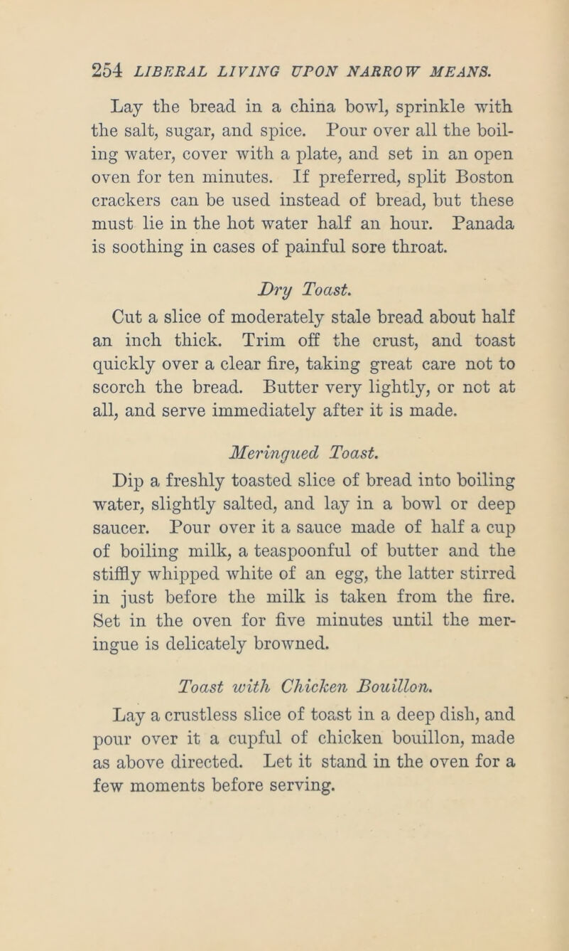 Lay the bread in a china bowl, sprinkle with the salt, sugar, and spice. Pour over all the boil- ing water, cover with a plate, and set in an open oven for ten minutes. If preferred, split Boston crackers can be used instead of bread, but these must lie in the hot water half an hour. Panada is soothing in cases of painful sore throat. Dry Toast. Cut a slice of moderately stale bread about half an inch thick. Trim off the crust, and toast quickly over a clear fire, taking great care not to scorch the bread. Butter very lightly, or not at all, and serve immediately after it is made. Meringued Toast. Dip a freshly toasted slice of bread into boiling water, slightly salted, and lay in a bowl or deep saucer. Pour over it a sauce made of half a cup of boiling milk, a teaspoonful of butter and the stiffly whipped white of an egg, the latter stirred in just before the milk is taken from the fire. Set in the oven for five minutes until the mer- ingue is delicately browned. Toast with Chicken Bouillon. Lay a crustless slice of toast in a deep dish, and pour over it a cupful of chicken bouillon, made as above directed. Let it stand in the oven for a few moments before serving.