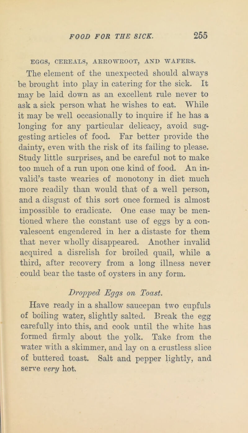 EGGS, CEREALS, ARROWROOT, AND WAFERS. The element of the unexpected should always be brought into play in catering for the sick. It may be laid down as an excellent rule never to ask a sick person what he wishes to eat. While it may be well occasionally to inquire if he has a longing for any particular delicacy, avoid sug- gesting articles of food. Far better provide the dainty, even with the risk of its failing to please. Study little surprises, and be careful not to make too much of a run upon one kind of food. An in- valid’s taste wearies of monotony in diet much more readily than would that of a well person, and a disgust of this sort once formed is almost impossible to eradicate. One case may be men- tioned where the constant use of eggs by a con- valescent engendered in her a distaste for them that never wholly disappeared. Another invalid acquired a disrelish for broiled quail, while a third, after recovery from a long illness never could bear the taste of oysters in any form. Drop-ped Eggs on Toast. Have ready in a shallow saucepan two cupfuls of boiling water, slightly salted. Break the egg carefully into this, and cook until the white has formed firmly about the yolk. Take from the water with a skimmer, and lay on a crustless slice of buttered toast. Salt and pepper lightly, and serve very hot.