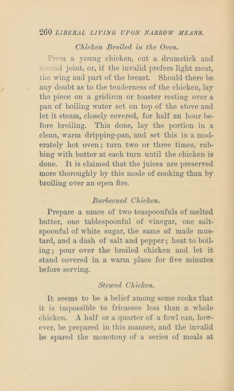 Chicken Broiled in the Oven. Prom a young cliicken, cut a drumstick and second joint, or, if the invalid prefers light meat, the wing and part of the breast. Should there be any doubt as to the tenderness of the chicken, lay the piece on a gridiron or toaster resting over a pan of boiling water set on top of the stove and let it steam, closely covered, for half an hour be- fore broiling. This done, lay the j)ortion in a clean, warm dripping-pan, and set this in a mod- erately hot oven; turn two or three times, rub- bing with butter at each turn until the chicken is done. It is claimed that the juices are preserved more thoroughly by this mode of cooking than by broiling over an open fire. Barbecued Chicken. Prepare a sauce of two teaspoonfuls of melted butter, one tablespoonful of vinegar, one salt- spoonful of white sugar, the same of made mus- tard, and a dash of salt and pepper; heat to boil- ing ; pour over the broiled chicken and let it stand covered in a warm place for five minutes before serving. Stewed Chicken. It seems to be a belief among some cooks that it is impossible to fricassee less than a whole chicken. A half or a quarter of a fowl can, how- ever, be prepared in this manner, and the invalid be spared the monotony of a series of meals at
