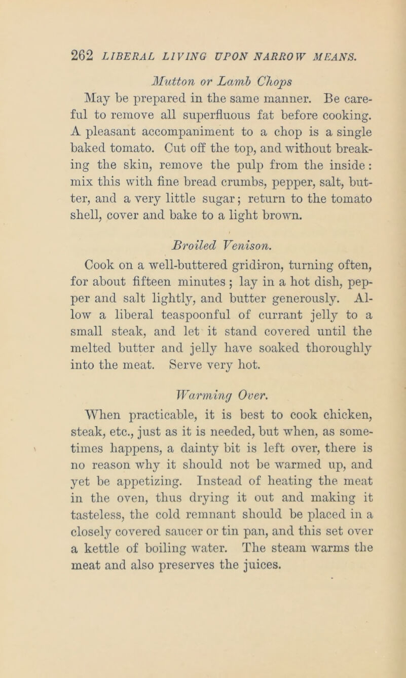 Mutton or Lamb Chops May be prepared in tlie same manner. Be care- ful to remove all superfluous fat before cooking. A pleasant accompaniment to a chop is a single baked tomato. Cut off the top, and without break- ing the skin, remove the pulp from the inside : mix this with fine bread crumbs, pepper, salt, but- ter, and a very little sugar; return to the tomato shell, cover and bake to a light brown. Broiled Venison. Cook on a well-buttered gridiron, turning often, for about fifteen minutes ; lay in a hot dish, pep- per and salt lightly, and butter generously. Al- low a liberal teaspoonful of currant jelly to a small steak, and let it stand covered until the melted butter and jelly have soaked thoroughly into the meat. Serve very hot. Warming Over. When practicable, it is best to cook chicken, steak, etc., just as it is needed, but when, as some- times happens, a dainty bit is left over, there is no reason why it should not be warmed up, and yet be appetizing. Instead of heating the meat in the oven, thus drying it out and making it tasteless, the cold remnant should be placed in a closely covered saucer or tin pan, and this set over a kettle of boiling water. The steam warms the meat and also preserves the juices.