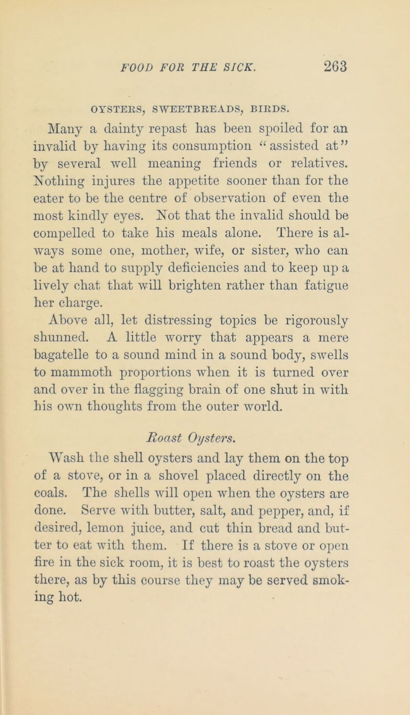 OYSTERS, SWEETBREADS, BIRDS. Many a dainty repast has been spoiled for an invalid by having its consumption “ assisted at ” by several well meaning friends or relatives. Nothing injures the appetite sooner than for the eater to be the centre of observation of even the most kindly eyes. Not that the invalid should be compelled to take his meals alone. There is al- ways some one, mother, wife, or sister, who can be at hand to supply deficiencies and to keep up a lively chat that will brighten rather than fatigue her charge. Above all, let distressing topics be rigorously shunned. A little worry that appears a mere bagatelle to a sound mind in a sound body, swells to mammoth proportions when it is turned over and over in the flagging brain of one shut in with his own thoughts from the outer world. Roast Oysters. Wash the shell oysters and lay them on the top of a stove, or in a shovel placed directly on the coals. The shells will open when the oysters are done. Serve with butter, salt, and pepper, and, if desired, lemon juice, and cut thin bread and but- ter to eat with them. If there is a stove or open fire in the sick room, it is best to roast the oysters there, as by this course they may be served smok- ing hot.