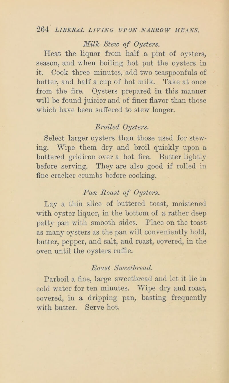 Milk Stew of Oijsters. Heat the liquor from half a pint of oysters, season, and when boiling hot put the oysters in it. Cook three minutes, add two teaspoonfuls of butter, and half a cup of hot milk. Take at once from the fire. Oysters prepared in this manner will be found juicier and of finer flavor than those which have been suffered to stew longer. Broiled Oysters. Select larger oysters than those used for stew- ing. Wipe them dry and broil quickly upon a buttered gridiron over a hot fire. Butter lightly before serving. They are also good if rolled in fine cracker crumbs before cooking. Pan Boast of Oysters. Lay a thin slice of buttered toast, moistened with oyster liquor, in the bottom of a rather deep patty pan with smooth sides. Place on the toast as many oysters as the pan will conveniently hold, butter, pepper, and salt, and roast, covered, in the oven until the oysters ruffle. Roast Sweetbread. Parboil a fine, large sweetbread and let it lie in cold water for ten minutes. Wipe dry and roast, covered, in a dripping pan, basting frequently with butter. Serve hot.