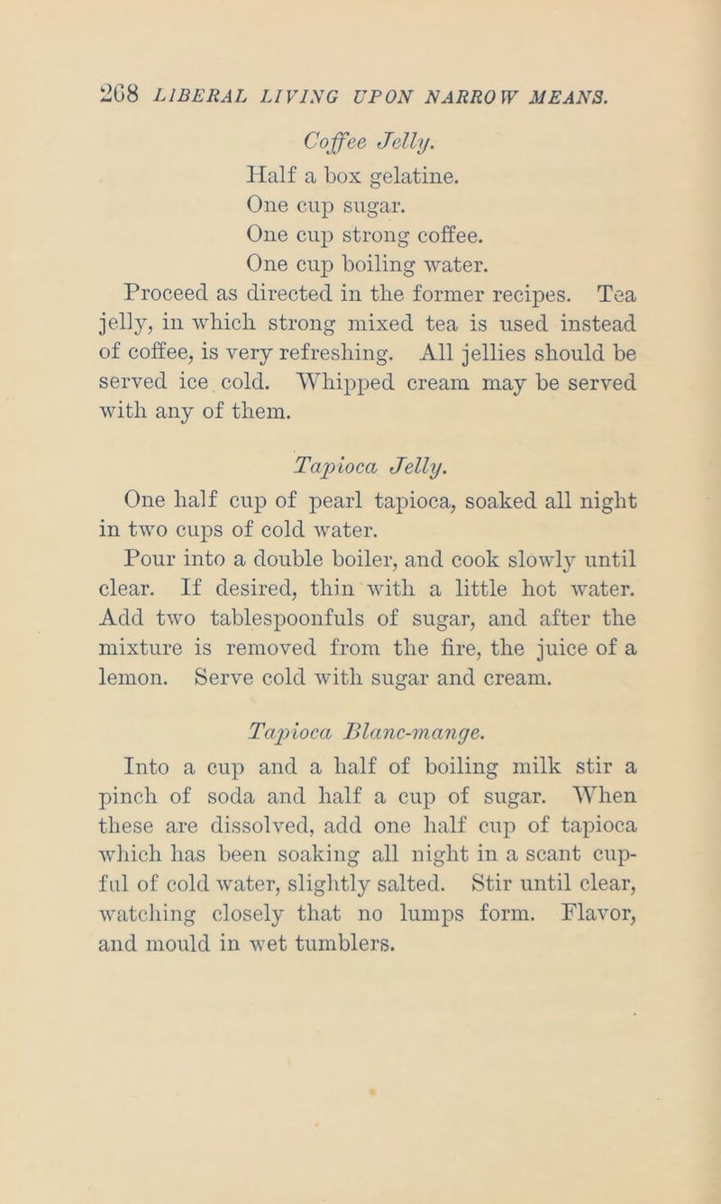 Coffee Jelly. Half a box gelatine. One cup sugar. One cup strong coffee. One cup boiling water. Proceed as directed in the former recipes. Tea jelly, in which strong mixed tea is used instead of coffee, is very refreshing. All jellies should be served ice cold. Whipped cream may be served with any of them. Tapioca Jelly. One half cup of pearl tapioca, soaked all night in two cups of cold water. Pour into a double boiler, and cook slowly until clear. If desired, thin with a little hot water. Add two tablespoonfuls of sugar, and after the mixture is removed from the fire, the juice of a lemon. Serve cold with sugar and cream. Tap)ioca Blanc-mange. Into a cup and a half of boiling milk stir a pinch of soda and half a cup of sugar. When these are dissolved, add one half cup of tapioca which has been soaking all night in a scant cup- ful of cold water, slightly salted. Stir until clear, watching closely that no lumps form. Flavor, and mould in wet tumblers.